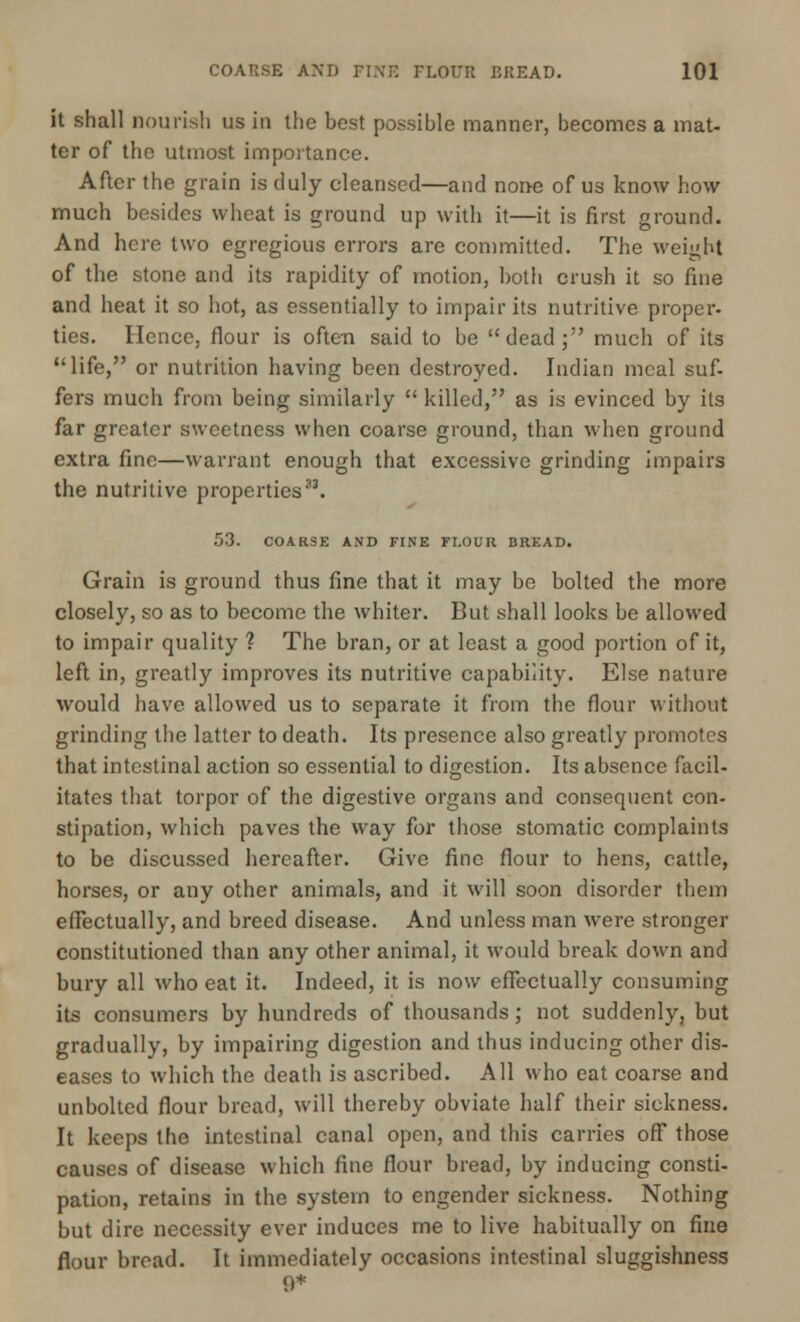 it shall nourish us in the best possible manner, becomes a mat- ter of the utmost importance. After the grain is duly cleansed—and none of us know how much besides wheat is ground up with it—it is first ground. And here two egregious errors are committed. The weight of the stone and its rapidity of motion, both crush it so fine and heat it so hot, as essentially to impair its nutritive proper- ties. Hence, flour is often said to be dead; much of its life, or nutrition having been destroyed. Indian meal suf- fers much from being similarly  killed, as is evinced by its far greater sweetness when coarse ground, than when ground extra fine—warrant enough that excessive grinding impairs the nutritive properties33. 53. COARSE AND FINE FI.OUR BREAD. Grain is ground thus fine that it may bo bolted the more closely, so as to become the whiter. But shall looks be allowed to impair quality ? The bran, or at least a good portion of it, left in, greatly improves its nutritive capability. Else nature would have allowed us to separate it from the flour without grinding the latter to death. Its presence also greatly promotes that intestinal action so essential to digestion. Its absence facil- itates that torpor of the digestive organs and consequent con- stipation, which paves the way for those stomatic complaints to be discussed hereafter. Give fine flour to hens, cattle, horses, or any other animals, and it will soon disorder them effectually, and breed disease. And unless man were stronger constitutioned than any other animal, it would break down and bury all who eat it. Indeed, it is now effectually consuming its consumers by hundreds of thousands; not suddenly, but gradually, by impairing digestion and thus inducing other dis- eases to which the death is ascribed. All who eat coarse and unbolted flour bread, will thereby obviate half their sickness. It keeps the intestinal canal open, and this carries off those causes of disease which fine flour bread, by inducing consti- pation, retains in the system to engender sickness. Nothing but dire necessity ever induces me to live habitually on fine flour bread. It immediately occasions intestinal sluggishness 9*