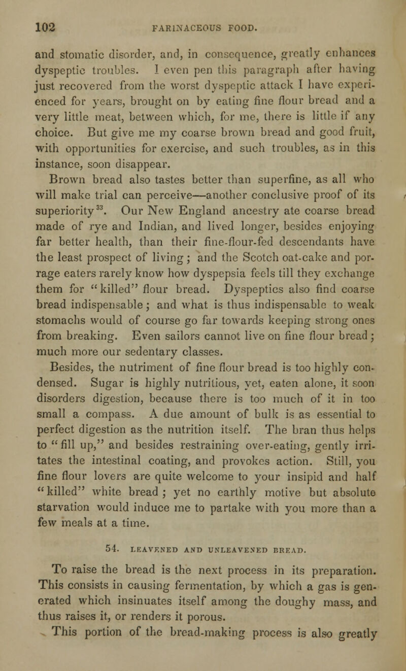 and stomatic disorder, and, in consequence, greatly enhances dyspeptic troubles. I even pen this paragraph after having just recovered from the worst dyspeptic attack I have experi- enced for years, brought on by eating fine flour bread and a very little meat, between which, for me, there is little if any choice. But give me my coarse brown bread and good fruit, with opportunities for exercise, and such troubles, as in this instance, soon disappear. Brown bread also tastes better than superfine, as all who will make trial can perceive—another conclusive proof of its superiority33. Our New England ancestry ate coarse bread made of rye and Indian, and lived longer, besides enjoying far better health, than their fine-flour-fed descendants have the least prospect of living; and the Scotch oat-cake and por- rage eaters rarely know how dyspepsia feels till they exchange them for killed flour bread. Dyspeptics also find coarse bread indispensable; and what is thus indispensable to weak stomachs would of course go far towards keeping strong ones from breaking. Even sailors cannot live on fine flour bread ; much more our sedentary classes. Besides, the nutriment of fine flour bread is too highly con- densed. Sugar is highly nutritious, yet, eaten alone, it soon disorders digestion, because there is too much of it in too small a compass. A due amount of bulk is as essential to perfect digestion as the nutrition itself. The bran thus helps to  fill up, and besides restraining over-eating, gently irri- tates the intestinal coating, and provokes action. Still, you fine flour lovers are quite welcome to your insipid and half killed white bread; yet no earthly motive but absolute starvation would induce me to partake with you more than a few meals at a time. 54. LEAVENED AND UNLEAVENED BREAD. To raise the bread is the next process in its preparation. This consists in causing fermentation, by which a gas is gen- erated which insinuates itself among the doughy mass, and thus raises it, or renders it porous. This portion of the bread-making process is also greatly