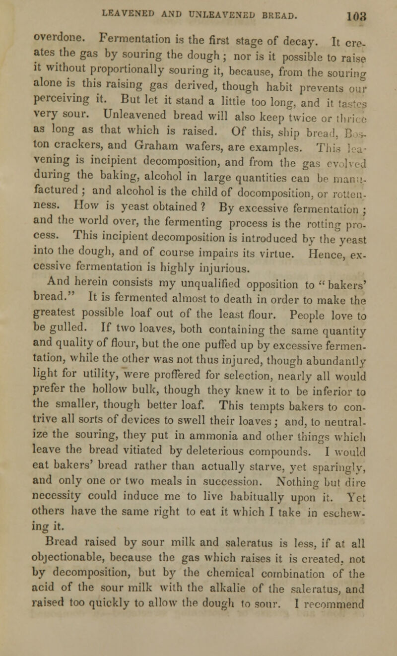 overdone. Fermentation is the first stage of decay. It cre- ates the gas by souring the dough; nor is it possible to raise it without proportionally souring it, because, from the souring alone is this raising gas derived, though habit prevents out- perceiving it. But let it stand a little too long, and it u very sour. Unleavened bread will also keep twice or tl as long as that which is raised. Of this, ship bread, ton crackers, and Graham wafers, are examples. This lea- vening is incipient decomposition, and from the gas evolved during the baking, alcohol in large quantities can be manu- factured ; and alcohol is the child of decomposition, or rotten- ness. How is yeast obtained ? By excessive fermentation j and the world over, the fermenting process is the rotting pro- cess. This incipient decomposition is introduced by the yeast into the dough, and of course impairs its virtue. Hence, ex- cessive fermentation is highly injurious. And herein consists my unqualified opposition to  bakers' bread. It is fermented almost to death in order to make the greatest possible loaf out of the least flour. People love to be gulled. If two loaves, both containing the same quantity and quality of flour, but the one puffed up by excessive fermen- tation, while the other was not thus injured, though abundantly light for utility, were proffered for selection, nearly all would prefer the hollow bulk, though they knew it to be inferior to the smaller, though better loaf. This tempts bakers to con- trive all sorts of devices to swell their loaves; and, to neutral- ize the souring, they put in ammonia and other things which leave the bread vitiated by deleterious compounds. I would eat bakers' bread rather than actually starve, yet sparingly, and only one or two meals in succession. Nothing but dire necessity could induce me to live habitually upon it. Yet others have the same right to eat it which I take in eschew- ing it. Bread raised by sour milk and saleratus is less, if at all objectionable, because the gas which raises it is created, not by decomposition, but by the chemical combination of the acid of the sour milk with the alkalie of the saleratus, and raised too quickly to allow the dough to sour. I recommend