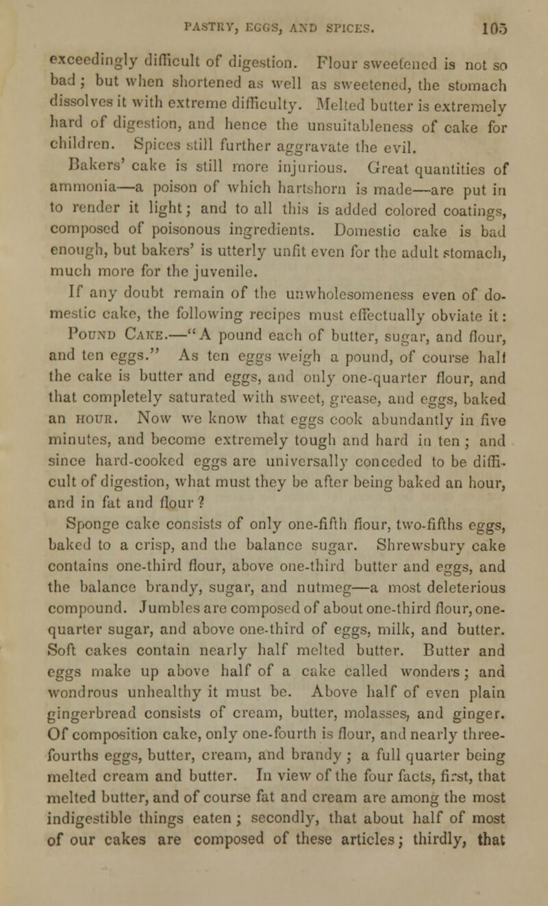 PASTRY, EGGS, AND SPICES. 10o exceedingly difficult of digestion. Flour sweetened is not so bad ; but when shortened as well as sweetened, the stumach dissolves it with extreme difficulty. Melted butter is extremely hard of digestion, and hence the unsuitableness of cake for children. Spices still further aggravate the evil. Bakers' cake is still more injurious. Great quantities of ammonia—a poison of which hartshorn is made—are put in to render it light; and to all this is added colored coatings, composed of poisonous ingredients. Domestic cake is bad enough, but bakers' is utterly unfit even for the adult stomach, much more for the juvenile. If any doubt remain of the unwholesomeness even of do- mestic cake, the following recipes must effectually obviate it: Pound Cake.—A pound each of butter, sugar, and flour, and ten eggs. As ten eggs weigh a pound, of course half the cake is butter and eggs, and only one-quarter flour, and that completely saturated with sweet, grease, and eggs, baked an hour. Now we know that eggs cook abundantly in five minutes, and become extremely tough and hard in ten ; and since hard-cooked eggs are universally conceded to be diffi- cult of digestion, what must they be after being baked an hour, and in fat and flour ? Sponge cake consists of only one-fifth flour, two-fifths eggs, baked to a crisp, and the balance sugar. Shrewsbury cake contains one-third flour, above one-third butter and eggs, and the balance brandy, sugar, and nutmeg—a most deleterious compound. Jumbles are composed of about one-third flour, one- quarter sugar, and above one-third of eggs, milk, and butter. Soft cakes contain nearly half melted butter. Butter and eggs make up above half of a cake called wonders; and wondrous unhealthy it must be. Above half of even plain gingerbread consists of cream, butter, molasses, and ginger. Of composition cake, only one-fourth is flour, and nearly three- fourths eggs, butter, cream, and brandy ; a full quarter being melted cream and butter. In view of the four facts, first, that melted butter, and of course fat and cream arc among the most indigestible things eaten ; secondly, that about half of most of our cakes are composed of these articles; thirdly, that