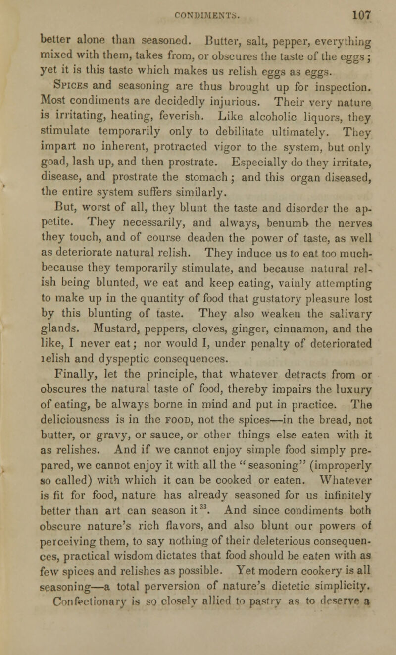 better alone than seasoned. Butter, salt, pepper, everything mixed with them, takes from, or obscures the taste of the eggs ; yet it is this taste which makes us relish eggs as eggs. Spices and seasoning are thus brought up for inspection. Most condiments are decidedly injurious. Their very nature is irritating, heating, feverish. Like alcoholic liquors, they stimulate temporarily only to debilitate ultimately. They impart no inherent, protracted vigor to the system, but only goad, lash up, and then prostrate. Especially do they irritate, disease, and prostrate the stomach ; and this organ diseased, the entire system suffers similarly. But, worst of all, they blunt the taste and disorder the ap- petite. They necessarily, and always, benumb the nerves they touch, and of course deaden the power of taste, as well as deteriorate natural relish. They induce us to eat too much- because they temporarily stimulate, and because natural rel- ish being blunted, we eat and keep eating, vainly attempting to make up in the quantity of food that gustatory pleasure lost by this blunting of taste. They also weaken the salivary glands. Mustard, peppers, cloves, ginger, cinnamon, and the like, I never eat; nor would I, under penalty of deteriorated lelish and dyspeptic consequences. Finally, let the principle, that whatever detracts from or obscures the natural taste of food, thereby impairs the luxury of eating, be always borne in mind and put in practice. The deliciousness is in the food, not the spices—in the bread, not butter, or gravy, or sauce, or other things else eaten with it as relishes. And if we cannot enjoy simple food simply pre- pared, we cannot enjoy it with all the seasoning (improperly so called) with which it can be cooked or eaten. Whatever is fit for food, nature has already seasoned for us infinitely better than art can season it33. And since condiments both obscure nature's rich flavors, and also blunt our powers of perceiving them, to say nothing of their deleterious consequen- ces, practical wisdom dictates that food should be eaten with as few spices and relishes as possible. Yet modern cookery is all seasoning—a total perversion of nature's dietetic simplicity. Confectionary is so closely allied to pastry as to drserve a