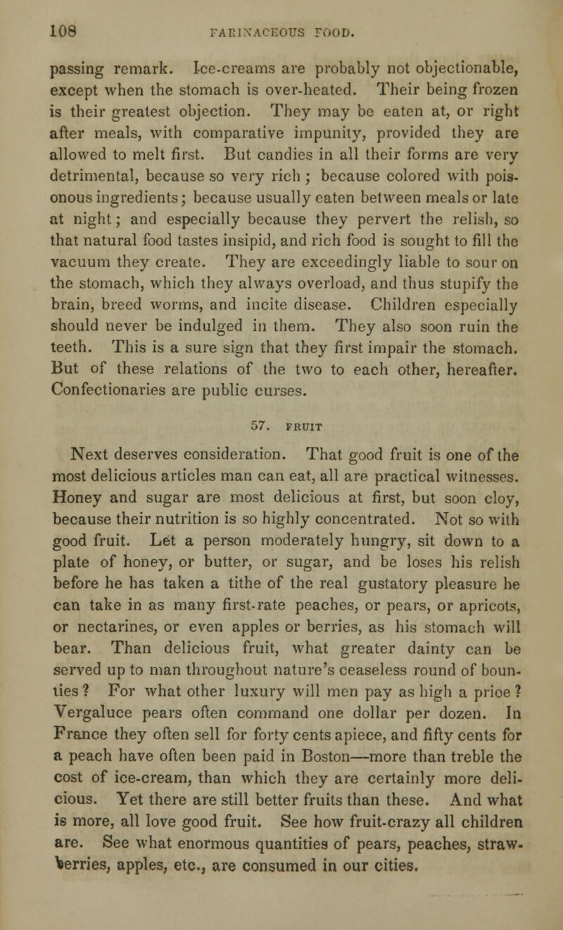 passing remark. Ice-creams are probably not objectionable, except when the stomach is over-heated. Their being frozen is their greatest objection. They may be eaten at, or right after meals, with comparative impunity, provided they are allowed to melt first. But candies in all their forms are very detrimental, because so very rich; because colored with pois- onous ingredients; because usually eaten between meals or late at night; and especially because they pervert the relisb, so that natural food tastes insipid, and rich food is sought to fill the vacuum they create. They are exceedingly liable to sour on the stomach, which they always overload, and thus stupify the brain, breed worms, and incite disease. Children especially should never be indulged in them. They also soon ruin the teeth. This is a sure sign that they first impair the stomach. But of these relations of the two to each other, hereafter. Confectionaries are public curses. 57. FRUIT Next deserves consideration. That good fruit is one of the most delicious articles man can eat, all are practical witnesses. Honey and sugar are most delicious at first, but soon cloy, because their nutrition is so highly concentrated. Not so with good fruit. Let a person moderately hungry, sit down to a plate of honey, or butter, or sugar, and be loses his relish before he has taken a tithe of the real gustatory pleasure he can take in as many first-rate peaches, or pears, or apricots, or nectarines, or even apples or berries, as his stomach will bear. Than delicious fruit, what greater dainty can be served up to man throughout nature's ceaseless round of boun- ties ? For what other luxury will men pay as high a prioe ? Vergaluce pears often command one dollar per dozen. In France they often sell for forty cents apiece, and fifty cents for a peach have often been paid in Boston—more than treble the cost of ice-cream, than which they are certainly more deli- cious. Yet there are still better fruits than these. And what is more, all love good fruit. See how fruit-crazy all children are. See what enormous quantities of pears, peaches, straw- berries, apples, etc., are consumed in our cities.