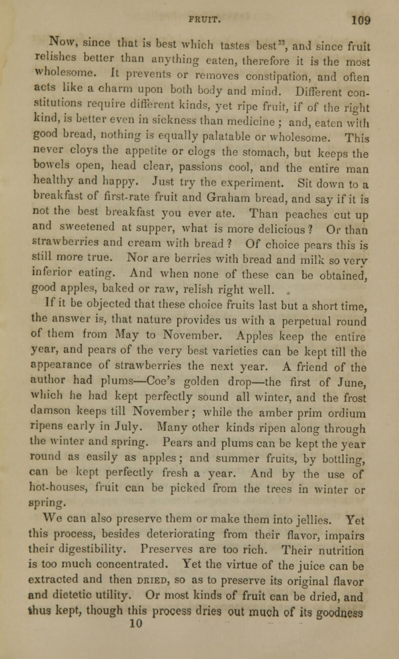 Now, since that is best which tastes best33, and since fruit relishes better than anything eaten, therefore it is the most wholesome. It prevents or removes constipation, and often acts like a charm upon both body and mind. Different con- stitutions require different kinds, yet ripe fruit, if of the right kind, is better even in sickness than medicine ; and, eaten with good bread, nothing is equally palatable or wholesome. This never cloys the appetite or clogs the stomach, but keeps the bowels open, head clear, passions cool, and the entire man healthy and happy. Just try the experiment. Sit down to a breakfast of first-rate fruit and Graham bread, and say if it is not the best breakfast you ever ate. Than peaches cut up and sweetened at supper, what is more delicious ? Or than strawberries and cream with bread ? Of choice pears this is still more true. Nor are berries with bread and milk so very inferior eating. And when none of these can bo obtained, good apples, baked or raw, relish right well. If it be objected that these choice fruits last but a short time, the answer is, that nature provides us with a perpetual round of them from May to November. Apples keep the entire year, and pears of the very best varieties can be kept till the appearance of strawberries the next year. A friend of the author had plums—Coe's golden drop—the first of June, which he had kept perfectly sound all winter, and the frost damson keeps till November; while the amber prim ordium ripens early in July. Many other kinds ripen along through the winter and spring. Pears and plums can be kept the year round as easily as apples; and summer fruits, by bottling, can be kept perfectly fresh a year. And by the use of hot-houses, fruit can be picked from the trees in winter or spring. We can also preserve them or make them into jellies. Yet this process, besides deteriorating from their flavor, impairs their digestibility. Preserves are too rich. Their nutrition is too much concentrated. Yet the virtue of the juice can be extracted and then dried, so as to preserve its original flavor and dietetic utility. Or most kinds of fruit can be dried, and thus kept, though this process dries out much of its goodness 10