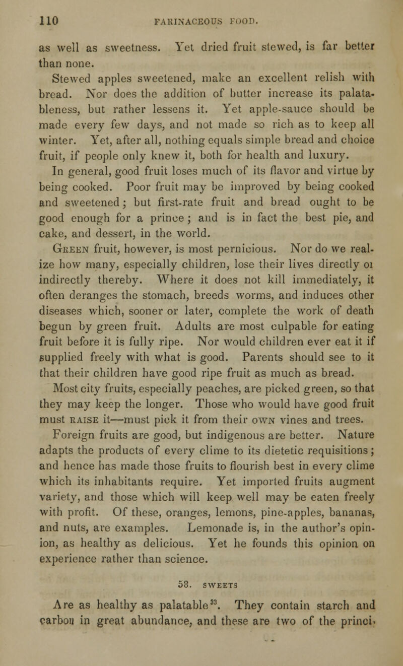 as well as sweetness. Yet dried fruit slewed, is far better than none. Stewed apples sweetened, make an excellent relish with bread. Nor does the addition of butter increase its palata- bleness, but rather lessens it. Yet apple-sauce should be made every few days, and not made so rich as to keep all winter. Yet, after all, nothing equals simple bread and choice fruit, if people only knew it, both for health and luxury. In general, good fruit loses much of its flavor and virtue by being cooked. Poor fruit may be improved by being cooked and sweetened; but first-rate fruit and bread ought to be good enough for a prince ; and is in fact the best pie, and cake, and dessert, in the world. Green fruit, however, is most pernicious. Nor do we real- ize how many, especially children, lose their lives directly 01 indirectly thereby. Where it does not kill immediately, it often deranges the stomach, breeds worms, and induces other diseases which, sooner or later, complete the work of death begun by green fruit. Adults are most culpable for eating fruit before it is fully ripe. Nor would children ever eat it if supplied freely with what is good. Parents should see to it that their children have good ripe fruit as much as bread. Most city fruits, especially peaches, are picked green, so that they may keep the longer. Those who would have good fruit must raise it—must pick it from their own vines and trees. Foreign fruits are good, but indigenous are better. Nature adapts the products of every clime to its dietetic requisitions; and hence has made those fruits to flourish best in every clime which its inhabitants require. Yet imported fruits augment variety, and those which will keep well may be eaten freely with profit. Of these, oranges, lemons, pine-apples, bananas, and nuts, are examples. Lemonade is, in the author's opin- ion, as healthy as delicious. Yet he founds this opinion on experience rather than science. 58. SWEETS Are as healthy as palatable33. They contain starch and carbon in great abundance, and these are two of the princi-