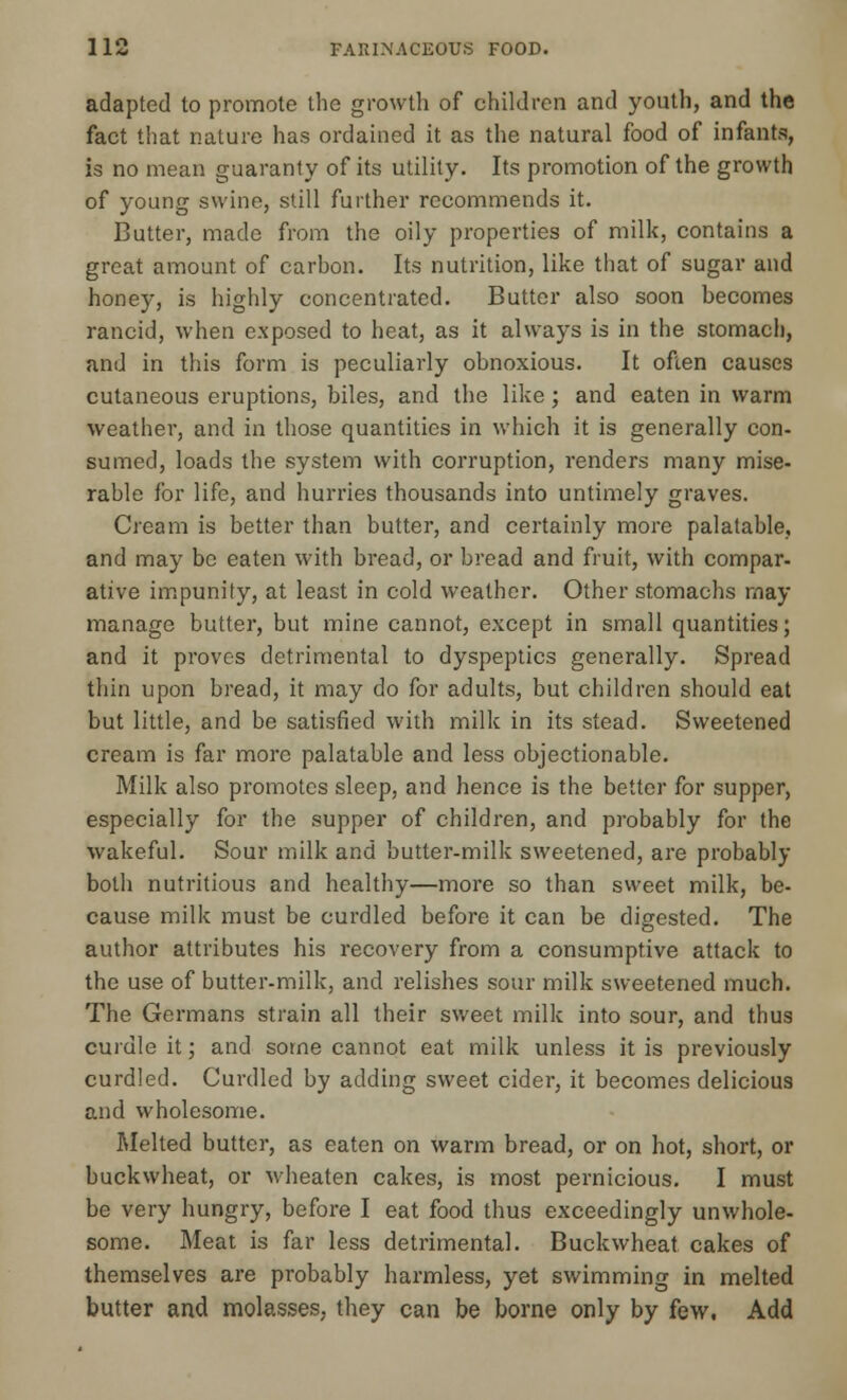 adapted to promote the growth of children and youth, and the fact that nature has ordained it as the natural food of infants, is no mean guaranty of its utility. Its promotion of the growth of young swine, still further recommends it. Butter, made from the oily properties of milk, contains a great amount of carhon. Its nutrition, like that of sugar and honey, is highly concentrated. Butter also soon becomes rancid, when exposed to heat, as it always is in the stomach, and in this form is peculiarly obnoxious. It often causes cutaneous eruptions, biles, and the like; and eaten in warm weather, and in those quantities in which it is generally con- sumed, loads the system with corruption, renders many mise- rable for life, and hurries thousands into untimely graves. Cream is better than butter, and certainly more palatable, and may be eaten with bread, or bread and fruit, with compar- ative impunity, at least in cold weather. Other stomachs may manage butter, but mine cannot, except in small quantities; and it proves detrimental to dyspeptics generally. Spread thin upon bread, it may do for adults, but children should eat but little, and be satisfied with milk in its stead. Sweetened cream is far more palatable and less objectionable. Milk also promotes sleep, and hence is the better for supper, especially for the supper of children, and probably for the wakeful. Sour milk and butter-milk sweetened, are probably both nutritious and healthy—more so than sweet milk, be- cause milk must be curdled before it can be digested. The author attributes his recovery from a consumptive attack to the use of butter-milk, and relishes sour milk sweetened much. The Germans strain all their sweet milk into sour, and thus curdle it; and some cannot eat milk unless it is previously curdled. Curdled by adding sweet cider, it becomes delicious and wholesome. Melted butter, as eaten on warm bread, or on hot, short, or buckwheat, or wheaten cakes, is most pernicious. I must be very hungry, before I eat food thus exceedingly unwhole- some. Meat is far less detrimental. Buckwheat cakes of themselves are probably harmless, yet swimming in melted butter and molasses, they can be borne only by few. Add