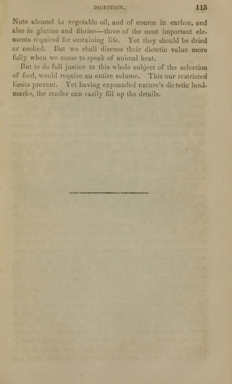 Nuts abound in vegetable oil, and of course in carbon, and also in gluline and fibrine—three of the most important ele- m< nts required for sustaining life. Yet they should be dried or cooked. But we shall discuss their dietetic value more fully when we come to speak of animal heat. But to do full justice to this whole subject of the selection of food, would require an entire volume. This our restricted limits prevent. Yet having expounded nature's dietetic land- marks, the reader can easily fdl up the details.