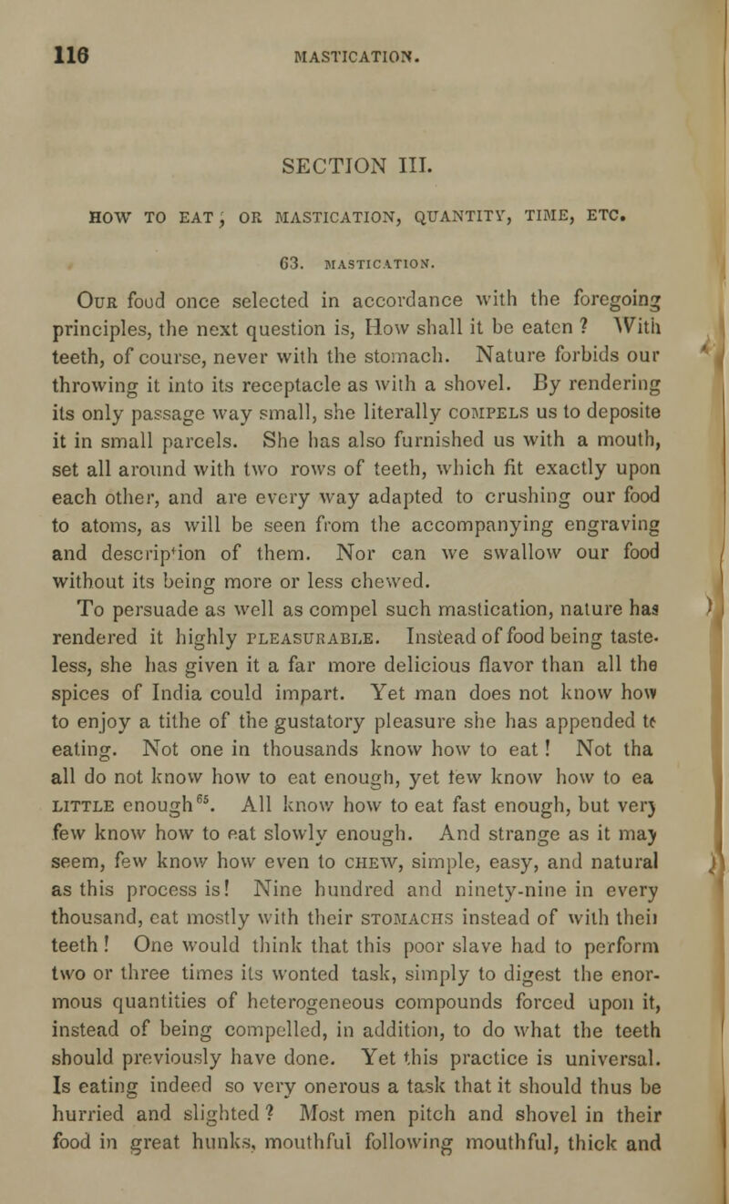 SECTION III. HOW TO EAT, OR MASTICATION, QUANTITY, TIME, ETC. G3. MASTICATION. Our food once selected in accordance with the foregoing principles, the next question is, How shall it he eaten ? AVith teeth, of course, never with the stomach. Nature forhids our throwing it into its receptacle as with a shovel. By rendering its only passage way small, she literally compels us to deposite it in small parcels. She has also furnished us with a mouth, set all around with two rows of teeth, which fit exactly upon each other, and are every way adapted to crushing our food to atoms, as will be seen from the accompanying engraving and description of them. Nor can we swallow our food without its being more or less chewed. To persuade as well as compel such mastication, nature has rendered it highly pleasurable. Instead of food being taste- less, she has given it a far more delicious flavor than all the spices of India could impart. Yet man does not know how to enjoy a tithe of the gustatory pleasure she has appended It eating. Not one in thousands know how to eat! Not tha all do not know how to eat enough, yet tew know how to ea little enough65. All know how to eat fast enough, but verj few know how to eat slowly enough. And strange as it ma) seem, few know how even to chew, simple, easy, and natural as this process is! Nine hundred and ninety-nine in every thousand, cat mostly with their stomachs instead of with tlieii teeth! One would think that this poor slave had to perform two or three times its wonted task, simply to digest the enor- mous quantities of heterogeneous compounds forced upon it, instead of being compelled, in addition, to do what the teeth should previously have done. Yet this practice is universal. Is eating indeed so very onerous a task that it should thus be hurried and slighted ? Most men pitch and shovel in their food in great hunks, mouthful following mouthful, thick and