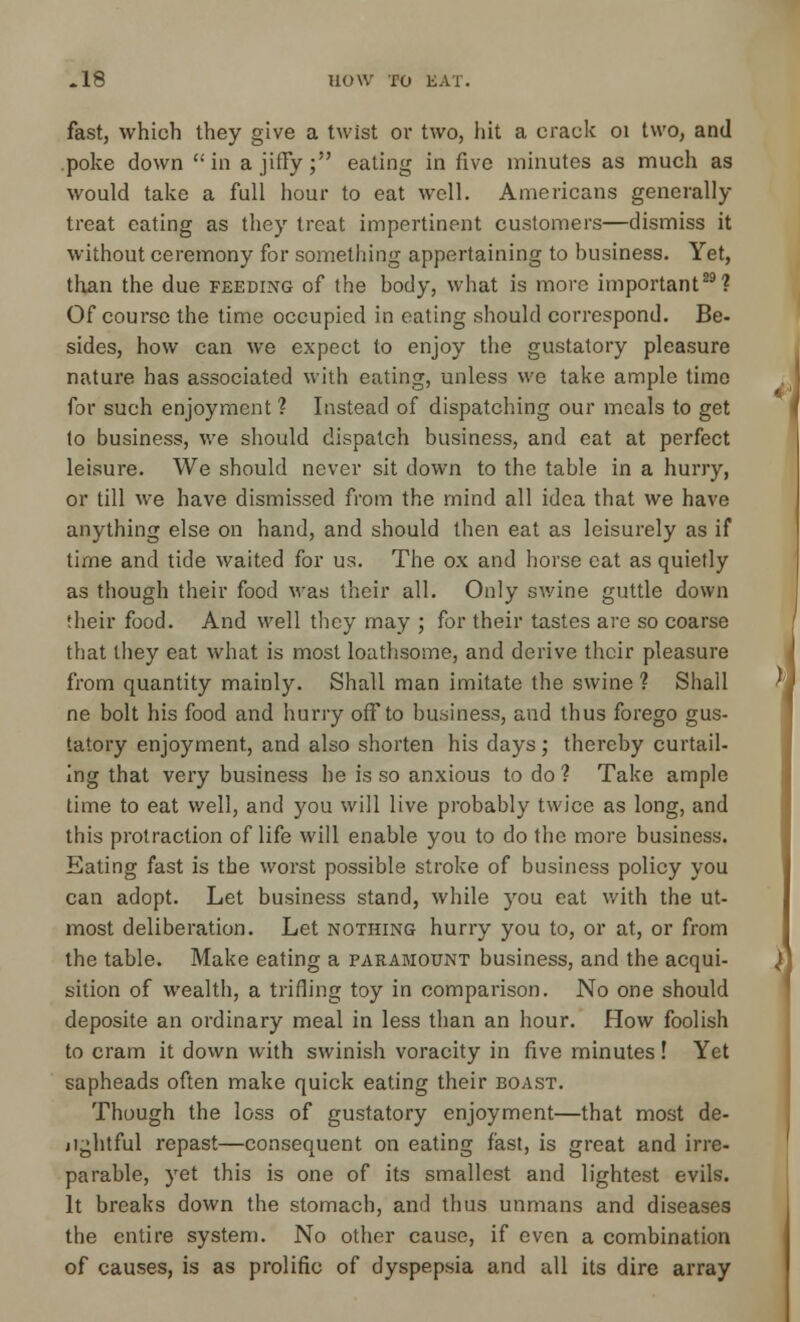 fast, which they give a twist or two, hit a crack 01 two, and poke down in a jiffy; eating in five minutes as much as would take a full hour to eat well. Americans generally treat eating as they treat impertinent customers—dismiss it without ceremony for something appertaining to business. Yet, than the due feeding of the body, what is more important29? Of course the time occupied in eating should correspond. Be- sides, how can we expect to enjoy the gustatory pleasure nature has associated with eating, unless we take ample time for such enjoyment ? Instead of dispatching our meals to get to business, we should dispatch business, and eat at perfect leisure. We should never sit down to the table in a hurry, or till we have dismissed from the mind all idea that we have anything else on hand, and should then eat as leisurely as if time and tide waited for us. The ox and horse cat as quietly as though their food was their all. Only swine guttle down their food. And well they may ; for their tastes are so coarse that they eat what is most loathsome, and derive their pleasure from quantity mainly. Shall man imitate the swine ? Shall ne bolt his food and hurry off to business, and thus forego gus- tatory enjoyment, and also shorten his days ; thereby curtail- ing that very business he is so anxious to do ? Take ample time to eat well, and you will live probably twice as long, and this protraction of life will enable you to do the more business. Eating fast is the worst possible stroke of business policy you can adopt. Let business stand, while you eat with the ut- most deliberation. Let nothing hurry you to, or at, or from the table. Make eating a paramount business, and the acqui- sition of wealth, a trifling toy in comparison. No one should deposite an ordinary meal in less than an hour. How foolish to cram it down with swinish voracity in five minutes! Yet sapheads often make quick eating their boast. Though the loss of gustatory enjoyment—that most de- ji^htful repast—consequent on eating fast, is great and irre- parable, yet this is one of its smallest and lightest evils. It breaks down the stomach, and thus unmans and diseases the entire system. No other cause, if even a combination of causes, is as prolific of dyspepsia and all its dire array