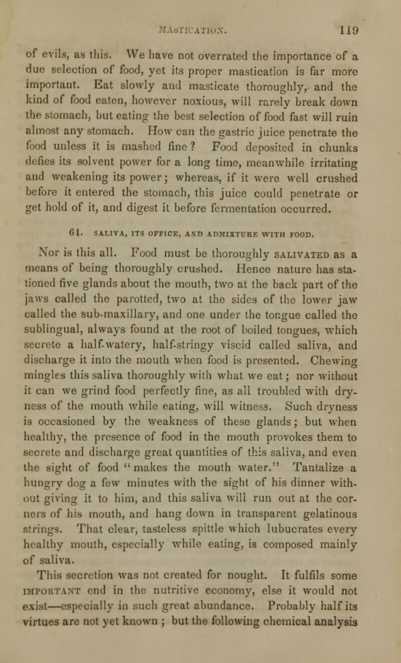of evils, as this. We have not overrated the importance of a due selection of food, yet its proper mastication is far more important. Eat slowly and masticate thoroughly, and the kind of food eaten, however noxious, will rarely break down the stomach, but eating the best selection of food fast will ruin almost any stomach. How can the gastric juice penetrate the food unless it is mashed fine ? Food deposited in chunks defies its solvent power for a long time, meanwhile irritating and weakening its power; whereas, if it were well crushed before it entered the stomach, this juice could penetrate or get hold of it, and digest it before fermentation occurred. 61. SALIVA, ITS OFFICE, AND ADMIXTURE WITH FOOD. Nor is this all. Food must be thoroughly salivated as a means of being thoroughly crushed. Hence nature has sta- tioned five glands about the mouth, two at the back part of the jaws called the parotted, two at the sides of the lower jaw called the sub-maxillary, and one under the tongue called the sublingual, always found at the root of boiled tongues, which secrete a half-watery, half-stringy viscid called saliva, and discharge it into the mouth when food is presented. Chewing mingles this saliva thoroughly with what we cat; nor without it can we grind food perfectly fine, as ail troubled with dry- ness of the mouth while eating, will witness. Such dryness is occasioned by the weakness of these glands; but when healthy, the presence of food in the mouth provokes them to secrete and discharge great quantities of this saliva, and even the sight of food  makes the mouth water. Tantalize a hungry dog a few minutes with the sight of his dinner with- out giving it to him, and this saliva will run out at the cor- ners of his mouth, and hang down in transparent gelatinous strings. That clear, tasteless spittle which lubucrates every healthy mouth, especially while eating, is composed mainly of saliva. This secretion was not created for nought. It fulfils some important end in the nutritive economy, else it would not exist—especially in such great abundance. Probably half its virtues are not yet known ; but the following chemical analysis