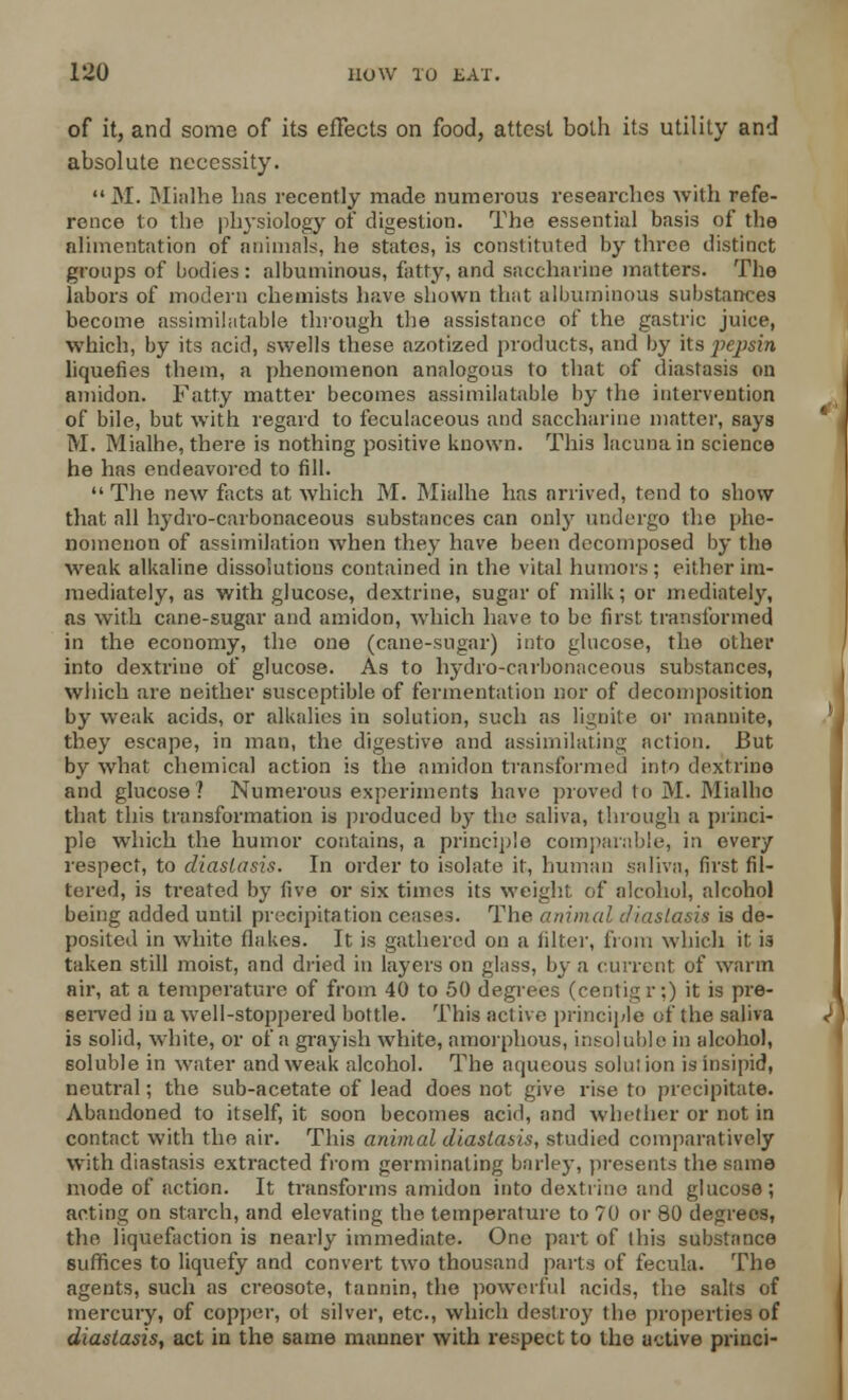 of it, and some of its effects on food, attest both its utility and absolute necessity.  M. Mialhe lias recently made numerous researches with refe- rence to the physiology of digestion. The essential basis of the alimentation of animals, he states, is constituted by three distinct groups of bodies : albuminous, fatty, and saccharine matters. The labors of modern chemists have shown that albuminous substances become assimilatable through the assistance of the gastric juice, which, by its acid, swells these azotized products, and by its pejisin liquefies them, a phenomenon analogous to that of diastasis on amidon. Fatty matter becomes assimilatable by the intervention of bile, but with regard to feculaceous and saccharine matter, says M. Mialhe, there is nothing positive known. This lacuna in science he has endeavored to fill.  The new facts at which M. Mialhe has arrived, tend to show that all lrydro-carbonaceous substances can only undergo the phe- nomenon of assimilation when they have been decomposed by the weak alkaline dissolutions contained in the vital humors; either im- mediately, as with glucose, dextrine, sugar of milk; or mediately, as with cane-sugar and amidon, which have to be first transformed in the economy, the one (cane-sugar) into glucose, the other into dextrine of glucose. As to hydro-carbonaceous substances, which are neither susceptible of fermentation nor of decomposition by weak acids, or alkalies in solution, such as lignite or mannite, they escape, in man, the digestive and assimilating action. But by what chemical action is the amidon transformed into dextrine and glucose? Numerous experiments have proved to M. Mialhe that this transformation is produced by the saliva, through a princi- ple which the humor contains, a principle comparable, in every respect, to diastasis. In order to isolate it, human saliva, first fil- tered, is treated by five or six times its weight of alcohol, alcohol being added until precipitation ceases. The animal diastasis is de- posited in white flakes. It is gathered on a filter, from which it is taken still moist, and dried in layers on glass, by a current of warm air, at a temperature of from 40 to 50 degrees (centigr:) it is pre- served in a well-stoppered bottle. This active principle of the saliva is solid, white, or of a grayish white, amorphous, insoluble in alcohol, soluble in water and weak alcohol. The aqueous solution is insipid, neutral; the sub-acetate of lead does not give rise to precipitate. Abandoned to itself, it soon becomes acid, and whether or not in contact with the air. This animal diastasis, studied comparatively with diastasis extracted from germinating barley, presents the same mode of action. It transforms amidon into dextrine and glucose; acting on starch, and elevating the temperature to 70 or 80 degrees, the liquefaction is nearly immediate. One part of this substance suffices to liquefy and convert two thousand parts of fecula. The agents, such as creosote, tannin, the powerful acids, the salts of mercury, of copper, oi silver, etc., which destroy the properties of diastasis, act in the same manner with respect to the active princi-