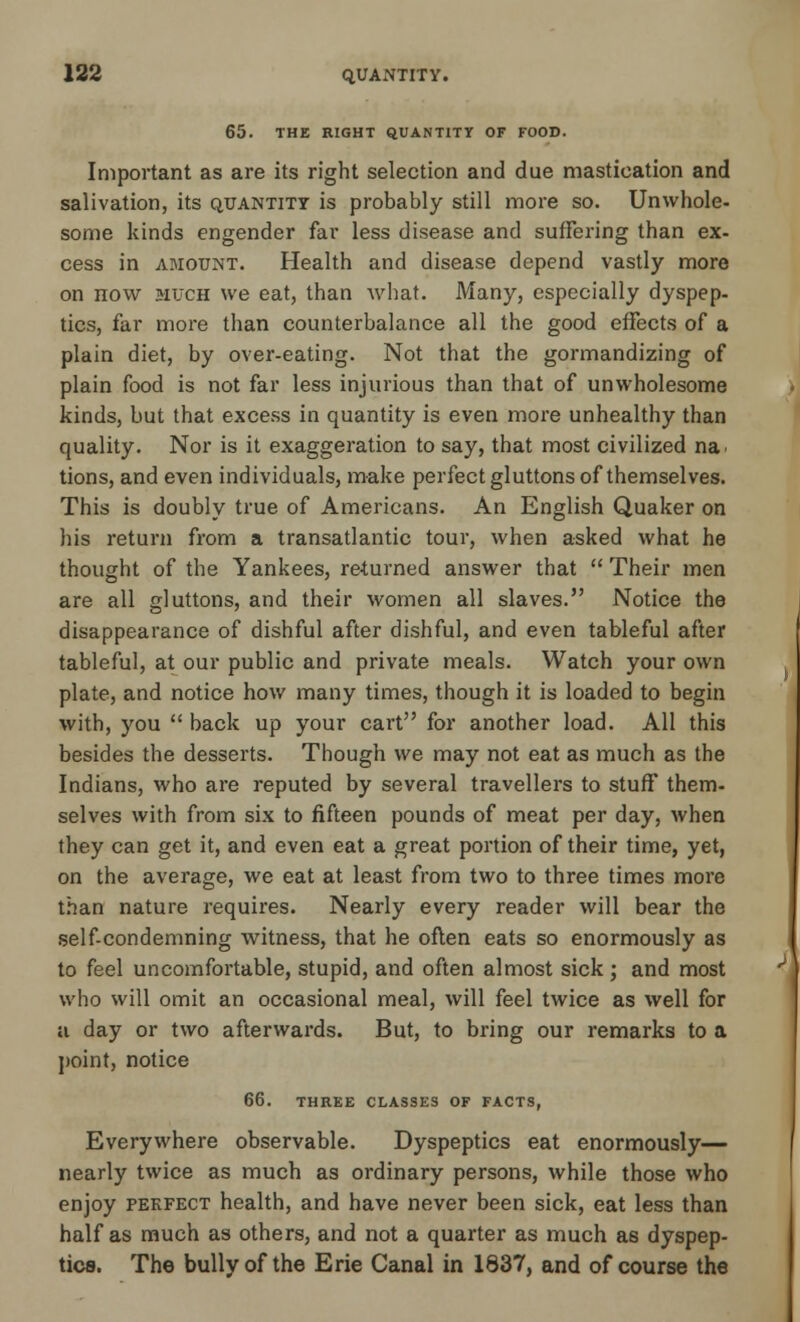 65. THE RIGHT QUANTITY OF FOOD. Important as are its right selection and due mastication and salivation, its quantity is probably still more so. Unwhole- some kinds engender far less disease and suffering than ex- cess in amount. Health and disease depend vastly more on now much we eat, than what. Many, especially dyspep- tics, far more than counterbalance all the good effects of a plain diet, by over-eating. Not that the gormandizing of plain food is not far less injurious than that of unwholesome kinds, but that excess in quantity is even more unhealthy than quality. Nor is it exaggeration to say, that most civilized na< tions, and even individuals, make perfect gluttons of themselves. This is doubly true of Americans. An English Quaker on his return from a transatlantic tour, when asked what he thought of the Yankees, re-turned answer that  Their men are all gluttons, and their women all slaves. Notice the disappearance of dishful after dishful, and even tableful after tableful, at our public and private meals. Watch your own plate, and notice how many times, though it is loaded to begin with, you  back up your cart for another load. All this besides the desserts. Though we may not eat as much as the Indians, who are reputed by several travellers to stuff them- selves with from six to fifteen pounds of meat per day, when they can get it, and even eat a great portion of their time, yet, on the average, we eat at least from two to three times more than nature requires. Nearly every reader will bear the self-condemning witness, that he often eats so enormously as to feel uncomfortable, stupid, and often almost sick; and most who will omit an occasional meal, will feel twice as well for a day or two afterwards. But, to bring our remarks to a point, notice 66. THREE CLASSES OF FACTS, Everywhere observable. Dyspeptics eat enormously— nearly twice as much as ordinary persons, while those who enjoy pekfect health, and have never been sick, eat less than half as much as others, and not a quarter as much as dyspep- tics. The bully of the Erie Canal in 1837, and of course the