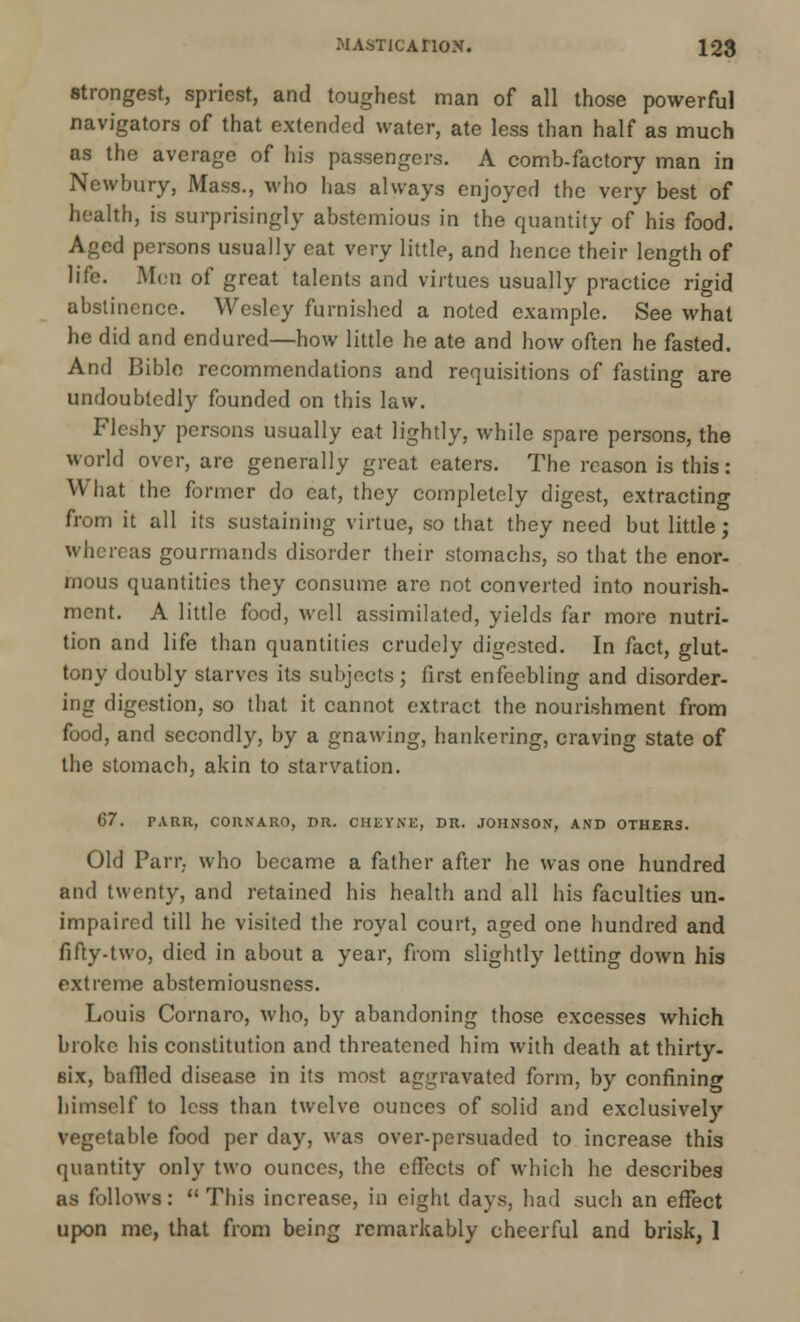 strongest, spriest, and toughest man of all those powerful navigators of that extended water, ate less than half as much as the average of his passengers. A comb-factory man in Newbury, Mass., who has always enjoyed the very best of health, is surprisingly abstemious in the quantity of his food. Aged persons usually cat very little, and hence their length of life. Men of great talents and virtues usually practice rigid abstinence. Wesley furnished a noted example. See what he did and endured—how little he ate and how often he fasted. And Bible recommendations and requisitions of fasting are undoubtedly founded on this law. Fleshy persons usually eat lightly, while spare persons, the world over, are generally great eaters. The reason is this: What the former do eat, they completely digest, extracting from it all its sustaining virtue, so that they need but little; whereas gourmands disorder their stomachs, so that the enor- mous quantities they consume are not converted into nourish- ment. A little food, well assimilated, yields far more nutri- tion and life than quantities crudely digested. In fact, glut- tony doubly starves its subjects ; first enfeebling and disorder- ing digestion, so that it cannot extract the nourishment from food, and secondly, by a gnawing, hankering, craving state of the stomach, akin to starvation. G7. PARR, CORNARO, DR. CHliVNE, DR. JOHNSON, AND OTHERS. Old Parr, who became a father after he was one hundred and twenty, and retained his health and all his faculties un- impaired till he visited the royal court, aged one hundred and fifty-two, died in about a year, from slightly letting down his extreme abstemiousness. Louis Cornaro, who, by abandoning those excesses which broke his constitution and threatened him with death at thirty- six, baffled disease in its most aggravated form, by confining himself to less than twelve ounces of solid and exclusively vegetable food per day, was over-persuaded to increase this quantity only two ounces, the effects of which he describes as follows: This increase, in eight days, had such an effect upon me, that from being remarkably cheerful and brisk, 1