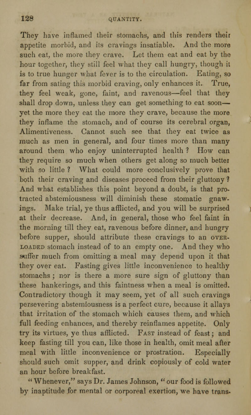 They have inflamed their stomachs, and this renders their appetite morbid, and its cravings insatiable. And the more such eat, the more they crave. Let them eat and eat by the hour together, they still feel what they call hungry, though it is to true hunger what fever is to the circulation. Eating, so far from sating this morbid craving, only enhances it. True, they feel weak, gone, faint, and ravenous—feel that they shall drop down, unless they can get something to eat soon— yet the more they eat the more they crave, because the more they inflame the stomach, and of course its cerebral organ, Alimentiveness. Cannot such see that they eat twice as much as men in general, and four times more than many around them who enjoy uninterrupted health ? How can they require so much when others get along so much better with so little ? What could more conclusively prove that both their craving and diseases proceed from their gluttony ? And what establishes this point beyond a doubt, is that pro- tracted abstemiousness will diminish these stomatic gnaw- ings. Make trial, ye thus afflicted, and you will be surprised at their decrease. And, in general, those who feel faint in the morning till they eat, ravenous before dinner, and hungry before supper, should attribute these cravings to an over- loaded stomach instead of to an empty one. And they who suffer much from omitting a meal may depend upon it that they over eat. Fasting gives little inconvenience to healthy stomachs j nor is there a more sure sign of gluttony than these hankerings, and this faintness when a meal is omitted. Contradictory though it may seem, yet of all such cravings persevering abstemiousness is a perfect cure, because it allays that irritation of the stomach which causes them, and which full feeding enhances, and thereby reinflames appetite. Only try its virtues, ye thus afflicted. Fast instead of feast; and keep fasting till you can, like those in health, omit meal after meal with little inconvenience or prostration. Especially should such omit supper, and drink copiously of cold water an hour before breakfast.  Whenever, says Dr. James Johnson,  our food is followed by inaptitude for mental or corporeal exertion, we have trans-