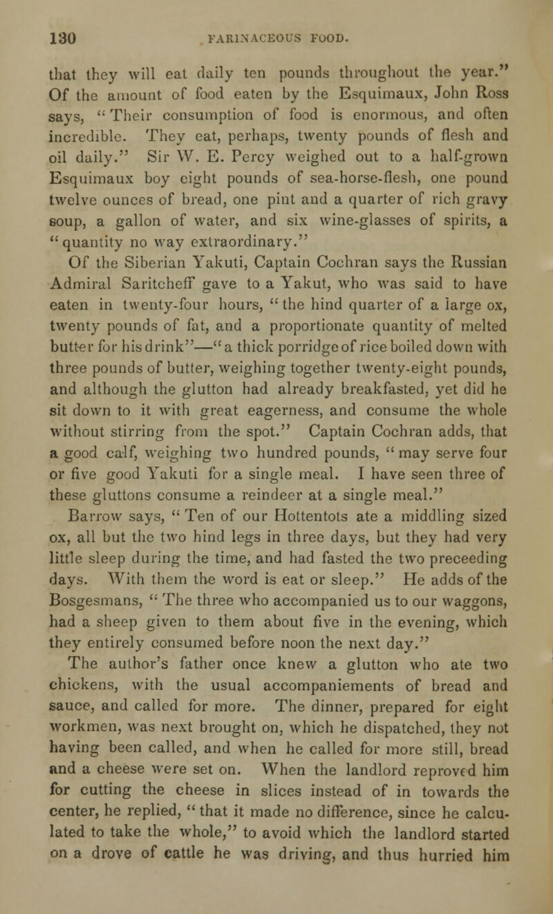 that they will eat daily ten pounds throughout the year. Of the amount of food eaten by the Esquimaux, John Ross says,  Their consumption of food is enormous, and often incredible. They eat, perhaps, twenty pounds of flesh and oil daily. Sir \V. E. Percy weighed out to a half-grown Esquimaux boy eight pounds of sea-horse-flesh, one pound twelve ounces of bread, one pint and a quarter of rich gravy soup, a gallon of water, and six wine-glasses of spirits, a quantity no way extraordinary. Of the Siberian Yakuti, Captain Cochran says the Russian Admiral Saritcheff gave to a Yakut, who was said to have eaten in twenty-four hours,  the hind quarter of a large ox, twenty pounds of fat, and a proportionate quantity of melted butter for his drink—a thick porridge of rice boiled down with three pounds of butter, weighing together twenty-eight pounds, and although the glutton had already breakfasted, yet did he sit down to it with great eagerness, and consume the whole without stirring from the spot. Captain Cochran adds, that a good calf, weighing two hundred pounds,  may serve four or five good Yakuti for a single meal. I have seen three of these gluttons consume a reindeer at a single meal. Barrow says,  Ten of our Hottentots ate a middling sized ox, all but the two hind legs in three days, but they had very little sleep during the time, and had fasted the two preceeding days. With them the word is eat or sleep. He adds of the Bosgesmans,  The three who accompanied us to our waggons, had a sheep given to them about five in the evening, which they entirely consumed before noon the next day. The author's father once knew a glutton who ate two chickens, with the usual accompaniements of bread and sauce, and called for more. The dinner, prepared for eight workmen, was next brought on. which he dispatched, they not having been called, and when he called for more still, bread and a cheese were set on. When the landlord reproved him for cutting the cheese in slices instead of in towards the center, he replied,  that it made no difference, since he calcu- lated to take the whole, to avoid which the landlord started on a drove of cattle he was driving, and thus hurried him