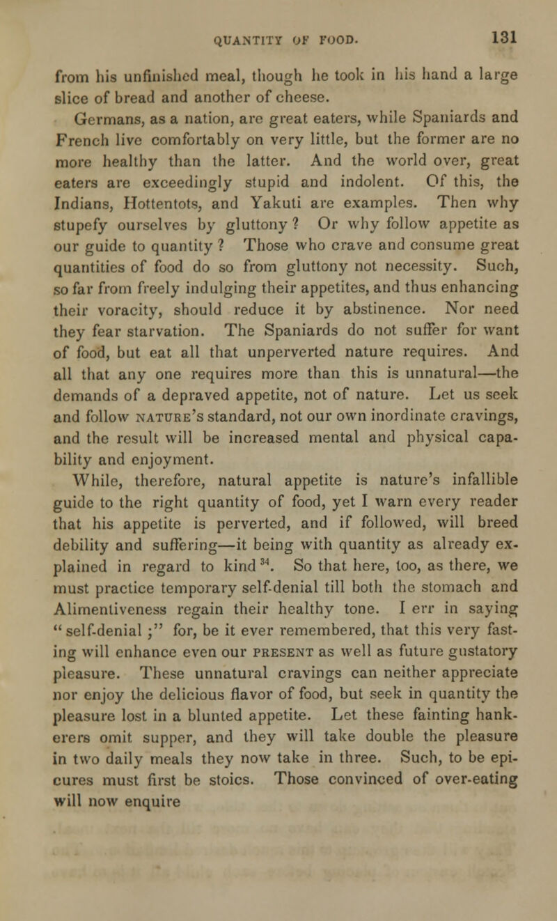 from his unfinished meal, though he took in his hand a large slice of bread and another of cheese. Germans, as a nation, arc great eaters, while Spaniards and French live comfortably on very little, but the former are no more healthy than the latter. And the world over, great eaters are exceedingly stupid and indolent. Of this, the Indians, Hottentots, and Yakuti are examples. Then why stupefy ourselves by gluttony ? Or why follow appetite as our guide to quantity ? Those who crave and consume great quantities of food do so from gluttony not necessity. Such, so far from freely indulging their appetites, and thus enhancing their voracity, should reduce it by abstinence. Nor need they fear starvation. The Spaniards do not suffer for want of food, but eat all that unperverted nature requires. And all that any one requires more than this is unnatural—the demands of a depraved appetite, not of nature. Let us seek and follow nature's standard, not our own inordinate cravings, and the result will be increased mental and physical capa- bility and enjoyment. While, therefore, natural appetite is nature's infallible guide to the right quantity of food, yet I warn every reader that his appetite is perverted, and if followed, will breed debility and suffering—it being with quantity as already ex- plained in regard to kind 34. So that here, too, as there, we must practice temporary self-denial till both the stomach and Alimentiveness regain their healthy tone. I err in saying self-denial ; for, be it ever remembered, that this very fast- ing will enhance even our present as well as future gustatory pleasure. These unnatural cravings can neither appreciate nor enjoy the delicious flavor of food, but seek in quantity the pleasure lost in a blunted appetite. Let these fainting hank- erers omit supper, and they will take double the pleasure in two daily meals they now take in three. Such, to be epi- cures must first be stoics. Those convinced of over-eating will now enquire