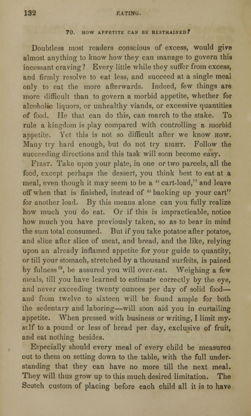 70. HOW APPETITE CAN BE RESTRAINED f Doubtless most readers conscious of excess, would give almost anything to know how they can manage to govern this incessant craving ? Every little while they suffer from excess, and firmly resolve to eat less, and succeed at a single meal only to eat the more afterwards. Indeed, few things are more difficult than to govern a morbid appetite, whether for alcoholic liquors, or unhealthy viands, or excessive quantities of food. He that can do this, can march to the stake. To rule a kingdom is play compared with controlling a morbid appetite. Yet this is not so difficult after we know how. Many try hard enough, but do not try right. Follow the succeeding directions and this task will soon become easy. First. Take upon your plate, in one or two parcels, all the food, except perhaps the dessert, you think best to eat at a meal, even though it may seem to be a  cart-load, and leave off when that is finished, instead of backing up your cart for another load. By this means alone can you fully realize how much you do eat. Or if this is impracticable, notice how much you have previously taken, so as to bear in mind the sum total consumed. But if you take potatoe after potatoe, and slice after slice of meat, and bread, and the like, relying upon an already inflamed appetite for your guide to quantity, or till your stomach, stretched by a thousand surfeits, is pained by fulness09, be assured you will over-eat. Weighing a few meals, till you have learned to estimate correctly by the eye, and never exceeding twenty ounces per day of solid food— and from twelve to sixteen will be found ample for both the sedentary and laboring—will soon aid you in curtailing appetite. When pressed with business or writing, I limit my- self to a pound or less of bread per day, exclusive of fruit, and eat nothing besides. Especially should every meal of every child be measured out to them on setting down to the table, with the full under- standing that they can have no more till the next meal. They will thus grow up to this much desired limitation. The Scotch custom of placing before each child all it is to have