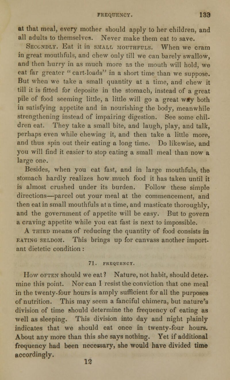 at that meal, every mother should apply to her children, and all adults to themselves. Never make them cat to save. Secondly. Eat it in small mouthfuls. When we cram in great mouthfuls, and chew only till we can ha rely swallow, and then hurry in as much more as the mouth will hold, we eat far greater  cart-loads in a short time than we suppose. But when we take a small quantity at a time, and chew it till it is fitted for tlcposite in the stomach, instead of a great pile of food seeming little, a little will go a great w£y both in satisfying appetite and in nourishing the body, meanwhile strengthening instead of impairing digestion. See some chil- dren eat. They take a small bite, and laugh, play, and talk, perhaps even while chewing it, and then take a little more, and thus spin out their eating a long time. Do likewise, and you will find it easier to stop eating a small meal than now a large one. Besides, when you eat fast, and in large mouthfuls, the stomach hardly realizes how much food it has taken until it is almost crushed under its burden. Follow these simple directions—parcel out your meal at the commencement, and then eat in small mouthfuls at a time, and masticate thoroughly, and the government of appetite will be easy. But to govern a craving appetite while you eat fast is next to impossible. A third means of reducing the quantity of food consists in eating seldom. This brings up for canvass another import- ant dietetic condition : 71. FREQUENCY. How often should we eat? Nature, not habit, should deter- mine this point. Nor can 1 resist the conviction that one meal in the twenty-four hours is amply sufficient for all the purposes of nutrition. This may seem a fanciful chimera, but nature's division of time should determine the frequency of eating as well as sleeping. This division into day and night plainly indicates that we should eat once in twenty-four hours. About any more than this she says nothing. Yet if additional frequency had been necessary, she would have divided time accordingly. 12