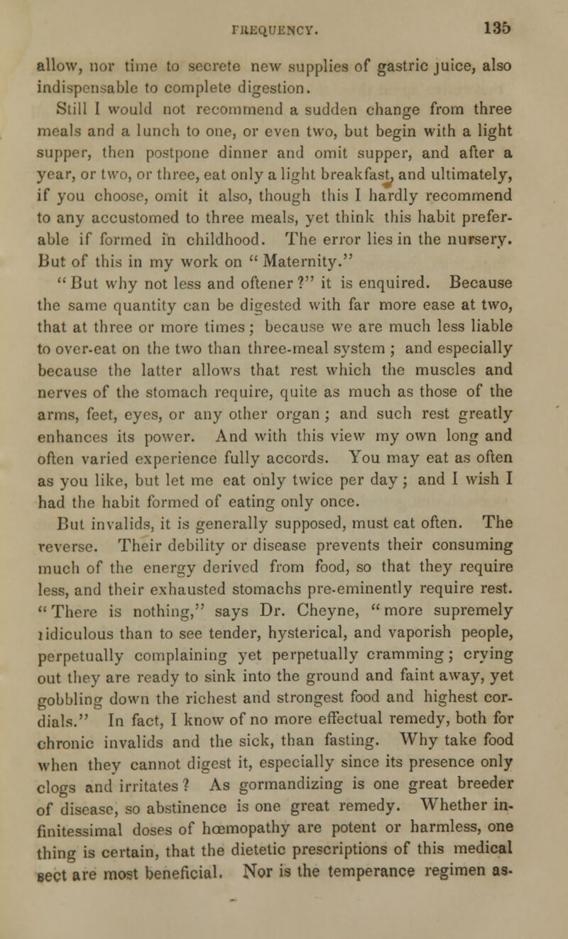 allow, nor time to secrete new supplies of gastric juice, also indispensable to complete digestion. Still I would not recommend a sudden change from three meals and a lunch to one, or even two, but begin with a light supper, then postpone dinner and omit supper, and after a year, or two, or three, eat only a light breakfast, and ultimately, if you choose, omit it also, though this I hardly recommend to any accustomed to three meals, yet think this habit prefer- able if formed in childhood. The error lies in the nursery. But of this in my work on  Maternity.  But why not less and oftener ? it is enquired. Because the same quantity can be digested with far more ease at two, that at three or more times; because we are much less liable to over-eat on the two than three-meal system ; and especially because the latter allows that rest which the muscles and nerves of the stomach require, quite as much as those of the arms, feet, eyes, or any other organ; and such rest greatly enhances its power. And with this view my own long and often varied experience fully accords. You may eat as often as you like, but let me eat only twice per day; and I wish I had the habit formed of eating only once. But invalids, it is generally supposed, must eat often. The reverse. Their debility or disease prevents their consuming much of the energy derived from food, so that they require less, and their exhausted stomachs pre-eminently require rest.  There is nothing, says Dr. Cheyne,  more supremely lidiculous than to see tender, hysterical, and vaporish people, perpetually complaining yet perpetually cramming; crying out they are ready to sink into the ground and faint away, yet gobbling down the richest and strongest food and highest cor- dials. In fact, I know of no more effectual remedy, both for chronic invalids and the sick, than fasting. Why take food when they cannot digest it, especially since its presence only clogs and irritates ? As gormandizing is one great breeder of disease, so abstinence is one great remedy. Whether in- finitessimal doses of hoemopathy are potent or harmless, one thing is certain, that the dietetic prescriptions of this medical sect are most beneficial. Nor is the temperance regimen as-