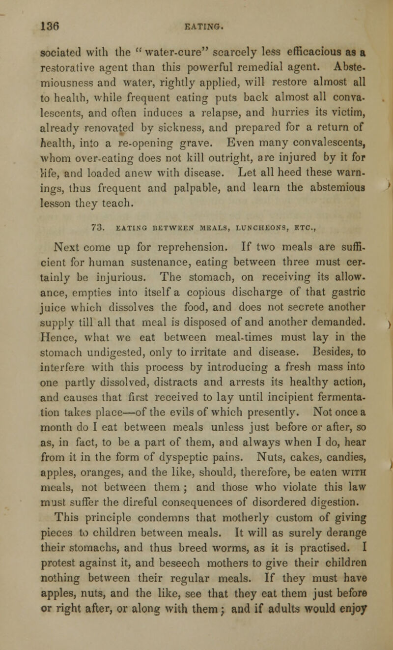 sociated with the  water-cure scarcely less efficacious as a restorative agent than this powerful remedial agent. Abste- miousness and water, rightly applied, will restore almost all to health, while frequent eating puts back almost all conva- lescents, and often induces a relapse, and hurries its victim, already renovated by sickness, and prepared for a return of health, into a re-opening grave. Even many convalescents, whom over-eating does not kill outright, are injured by it for Hfe, and loaded anew with disease. Let all heed these warn- ings, thus frequent and palpable, and learn the abstemious lesson they teach. 73. EATING BETWEEN MEALS, LUNCHEONS, ETC., Next come up for reprehension. If two meals are suffi- cient for human sustenance, eating between three must cer- tainly be injurious. The stomach, on receiving its allow- ance, empties into itself a copious discharge of that gastric juice which dissolves the food, and does not secrete another supply till all that meal is disposed of and another demanded. Hence, what we eat between meal-times must lay in the stomach undigested, only to irritate and disease. Besides, to interfere with this process by introducing a fresh mass into one partly dissolved, distracts and arrests its healthy action, and causes that first received to lay until incipient fermenta- tion takes place—of the evils of which presently. Not once a month do I eat between meals unless just before or after, so as, in fact, to be a part of them, and always when I do, hear from it in the form of dyspeptic pains. Nuts, cakes, candies, apples, oranges, and the like, should, therefore, be eaten with meals, not between them ; and those who violate this law must suffer the direful consequences of disordered digestion. This principle condemns that motherly custom of giving pieces to children between meals. It will as surely derange their stomachs, and thus breed worms, as it is practised. I protest against it, and beseech mothers to give their children nothing between their regular meals. If they must have apples, nuts, and the like, see that they eat them just before or right after, or along with them; and if adults would enjoy