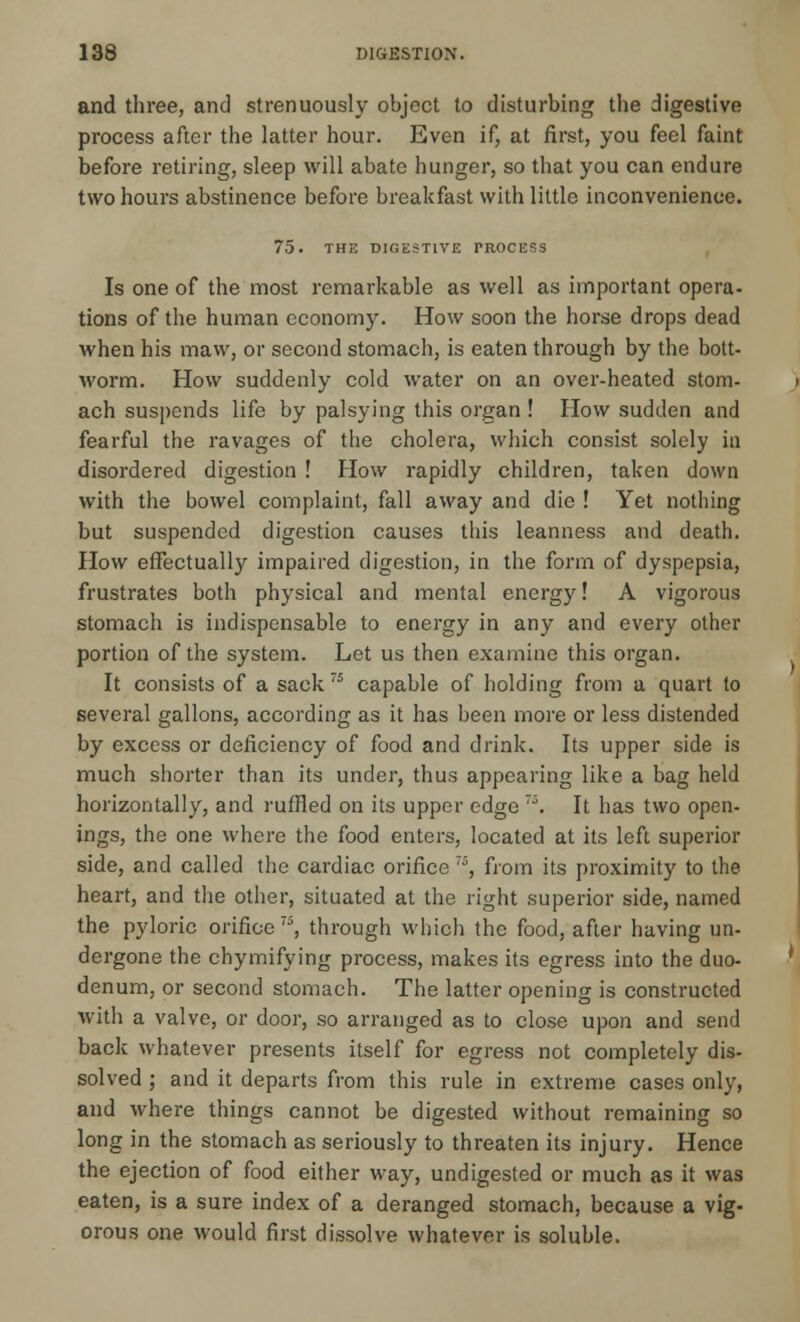 and three, and strenuously object to disturbing the digestive process after the latter hour. Even if, at first, you feel faint before retiring, sleep will abate hunger, so that you can endure two hours abstinence before breakfast with little inconvenience. 75. THE DIGESTIVE PROCESS Is one of the most remarkable as well as important opera- tions of the human economy. How soon the horse drops dead when his maw, or second stomach, is eaten through by the bott- worm. How suddenly cold water on an over-heated stom- ach suspends life by palsying this organ ! How sudden and fearful the ravages of the cholera, which consist solely in disordered digestion ! How rapidly children, taken down with the bowel complaint, fall away and die ! Yet nothing but suspended digestion causes this leanness and death. How effectually impaired digestion, in the form of dyspepsia, frustrates both physical and mental energy! A vigorous stomach is indispensable to energy in any and every other portion of the system. Let us then examine this organ. It consists of a sack T5 capable of holding from a quart to several gallons, according as it has been more or less distended by excess or deficiency of food and drink. Its upper side is much shorter than its under, thus appearing like a bag held horizontally, and ruffled on its upper edge 7\ It has two open- ings, the one where the food enters, located at its left superior side, and called the cardiac orifice 75, from its proximity to the heart, and the other, situated at the right superior side, named the pyloric orifice7, through which the food, after having un- dergone the chymifying process, makes its egress into the duo- denum, or second stomach. The latter opening is constructed with a valve, or door, so arranged as to close upon and send back whatever presents itself for egress not completely dis- solved ; and it departs from this rule in extreme cases only, and where things cannot be digested without remaining so long in the stomach as seriously to threaten its injury. Hence the ejection of food either way, undigested or much as it was eaten, is a sure index of a deranged stomach, because a vig- orous one would first dissolve whatever is soluble.