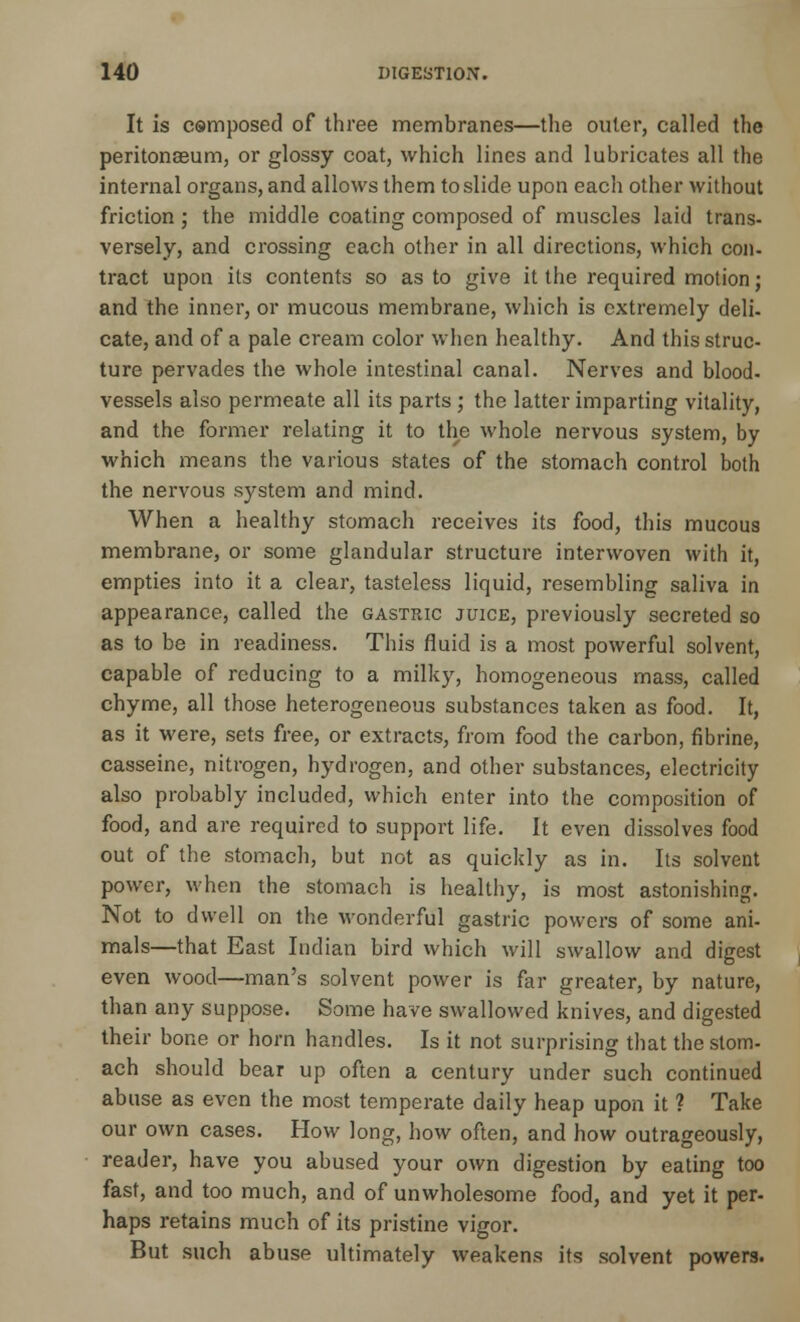 It is composed of three membranes—the outer, called the peritonaeum, or glossy coat, which lines and lubricates all the internal organs, and allows them to slide upon each other without friction ; the middle coating composed of muscles laid trans- versely, and crossing each other in all directions, which con- tract upon its contents so as to give it the required motion; and the inner, or mucous membrane, which is extremely deli- cate, and of a pale cream color when healthy. And this struc- ture pervades the whole intestinal canal. Nerves and blood, vessels also permeate all its parts ; the latter imparting vitality, and the former relating it to the whole nervous system, by which means the various states of the stomach control both the nervous system and mind. When a healthy stomach receives its food, this mucous membrane, or some glandular structure interwoven with it, empties into it a clear, tasteless liquid, resembling saliva in appearance, called the gastric juice, previously secreted so as to be in readiness. This fluid is a most powerful solvent, capable of reducing to a milky, homogeneous mass, called chyme, all those heterogeneous substances taken as food. It, as it were, sets free, or extracts, from food the carbon, fibrine, casseine, nitrogen, hydrogen, and other substances, electricity also probably included, which enter into the composition of food, and are required to support life. It even dissolves food out of the stomach, but not as quickly as in. Its solvent power, when the stomach is healthy, is most astonishing. Not to dwell on the wonderful gastric powers of some ani- mals—that East Indian bird which will swallow and digest even wood—man's solvent power is far greater, by nature, than any suppose. Some have swallowed knives, and digested their bone or horn handles. Is it not surprising that the stom- ach should bear up often a century under such continued abuse as even the most temperate daily heap upon it ? Take our own cases. How long, how often, and how outrageously, reader, have you abused your own digestion by eating too fast, and too much, and of unwholesome food, and yet it per- haps retains much of its pristine vigor. But such abuse ultimately weakens its solvent powers.