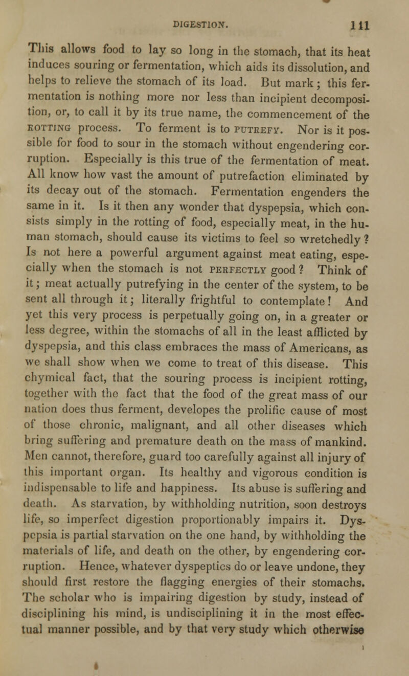 This allows food to lay so long in the stomach, that its heat induces souring or fermentation, which aids its dissolution, and helps to relieve the stomach of its load. But mark ; this fer- mentation is nothing more nor less than incipient decomposi- tion, or, to call it by its true name, the commencement of the kotting process. To ferment is to putrefy. Nor is it pos- sible for food to sour in the stomach without engendering cor- ruption. Especially is this true of the fermentation of meat. All know how vast the amount of putrefaction eliminated by its decay out of the stomach. Fermentation engenders the same in it. Is it then any wonder that dyspepsia, which con- sists simply in the rotting of food, especially meat, in the hu- man stomach, should cause its victims to feel so wretchedly 1 Is not here a powerful argument against meat eating, espe- cially when the stomach is not perfectly good ? Think of it; meat actually putrefying in the center of the system, to be sent all through it; literally frightful to contemplate! And yet this very process is perpetually going on, in a greater or less degree, within the stomachs of all in the least afflicted by dyspepsia, and this class embraces the mass of Americans, as we shall show when we come to treat of this disease. This chymical fact, that the souring process is incipient rotting, together with the fact that the food of the great mass of our nation does thus ferment, developes the prolific cause of most of those chronic, malignant, and all other diseases which bring suffering and premature death on the mass of mankind. Men cannot, therefore, guard too carefully against all injury of this important organ. Its healthy and vigorous condition is indispensable to life and happiness. Its abuse is suffering and death. As starvation, by withholding nutrition, soon destroys life, so imperfect digestion proportionably impairs it. Dys- pepsia is partial starvation on the one hand, by withholding the materials of life, and death on the other, by engendering cor- ruption. Hence, whatever dyspeptics do or leave undone, they should first restore the flagging energies of their stomachs. The scholar who is impairing digestion by study, instead of disciplining his mind, is undisciplining it in the most effec- tual manner possible, and by that very study which otherwise