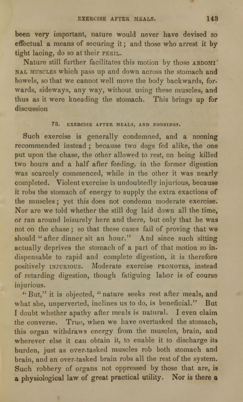 been very important, nature would never have devised so effectual a means of securing it; and those who arrest it by- tight lacing, do so at their peril. Nature still further facilitates this motion by those abdomi' nal muscles which pass up and down across the stomach and bowels, so that we cannot well move the body backwards, for- wards, sideways, any way, without using these muscles, and thus as it were kneading the stomach. This brings up for discussion 78. EXERCISE AFTER MEALS, AND NOONING3. Such exercise is generally condemned, and a nooning recommended instead ; because two dogs fed alike, the one put upon the chase, the other allowed to rest, on being killed two hours and a half after feeding, in the former digestion was scarcely commenced, while in the other it was nearly completed. Violent exercise is undoubtedly injurious, because it robs the stomach of energy to supply the extra exactions of the muscles; yet this does not condemn moderate exercise. Nor are we told whether the still dog laid down all the time, or ran around leisurely here and there, but only that he was not on the chase; so that these cases fail of proving that we should after dinner sit an hour. And since such sitting actually deprives the stomach of a part of that motion so in- dispensable to rapid and complete digestion, it is therefore positively injurious. Moderate exercise promotes, instead of retarding digestion, though fatiguing labor is of course injurious.  But, it is objected,  nature seeks rest after meals, and what she, unperverted, inclines us to do, is beneficial. But I doubt whether apathy after meals is natural. I even claim the converse. True, when we have overtasked the stomach, this organ withdraws energy from the muscles, brain, and wherever else it can obtain it, to enable it to discharge it3 burden, just as over-tasked muscles rob both stomach and brain, and an over-tasked brain robs all the rest of the system. Such robbery of organs not oppressed by those that are, is a physiological law of great practical utility. Nor is there a