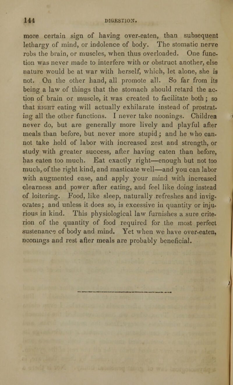 more certain sign of having over-eaten, than subsequent lethargy of mind, or indolence of body. The stomatic nerve robs the brain, or muscles, when thus overloaded. One func- tion was never made to interfere with or obstruct another, else nature would be at war with herself, which, let alone, she is not. On the other hand, all promote all. So far from its being a law of things that the stomach should retard the ac- tion of brain or muscle, it was created to facilitate both; so that right eating will actually exhilarate instead of prostrat- ing all the other functions. I never take noonings. Children never do, but are generally more lively and playful after meals than before, but never more stupid; and he who can- not take hold of labor with increased zest and strength, or study with greater success, after having eaten than before, has eaten too much. Eat exactly right—enough but not too much, of the right kind, and masticate well—and you can labor with augmented ease, and apply your mind with increased clea\*ness and power after eating, and feel like doing instead of loitering. Food, like sleep, naturally refreshes and invig- orates; and unless it does so, is excessive in quantity or inju- rious in kind. This physiological law furnishes a sure crite- rion of the quantity of food required for the most perfect sustenance of body and mind. Yet when we have over-eaten, noonings and rest after meals are probably beneficial.