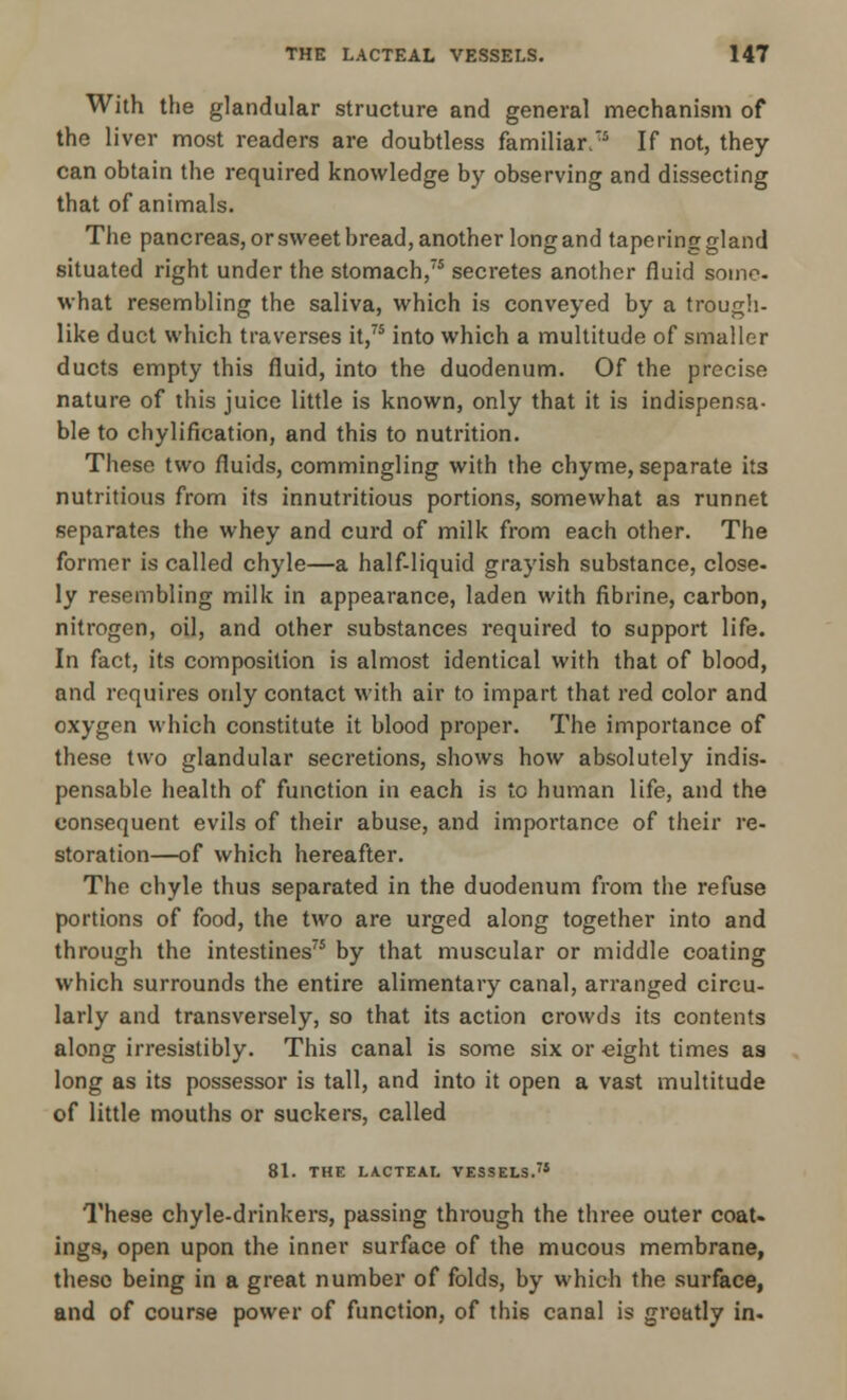 With the glandular structure and general mechanism of the liver most readers are doubtless familiar/5 If not, they can obtain the required knowledge by observing and dissecting that of animals. The pancreas, or sweet bread, another long and taperinggland situated right under the stomach,75 secretes another fluid some- what resembling the saliva, which is conveyed by a trough- like duct which traverses it,75 into which a multitude of smaller ducts empty this fluid, into the duodenum. Of the precise nature of this juice little is known, only that it is indispensa- ble to chylification, and this to nutrition. These two fluids, commingling with the chyme, separate its nutritious from its innutritious portions, somewhat as runnet separates the whey and curd of milk from each other. The former is called chyle—a half-liquid grayish substance, close- ly resembling milk in appearance, laden with fibrine, carbon, nitrogen, oil, and other substances required to support life. In fact, its composition is almost identical with that of blood, and requires only contact with air to impart that red color and oxygen which constitute it blood proper. The importance of these two glandular secretions, shows how absolutely indis- pensable health of function in each is to human life, and the consequent evils of their abuse, and importance of their re- storation—of which hereafter. The chyle thus separated in the duodenum from the refuse portions of food, the two are urged along together into and through the intestines75 by that muscular or middle coating which surrounds the entire alimentary canal, arranged circu- larly and transversely, so that its action crowds its contents along irresistibly. This canal is some six or eight times as long as its possessor is tall, and into it open a vast multitude of little mouths or suckers, called 81. THE LACTEAL VESSELS.75 These chyle-drinkers, passing through the three outer coat, ings, open upon the inner surface of the mucous membrane, theso being in a great number of folds, by which the surface, and of course power of function, of this canal is greatly in.