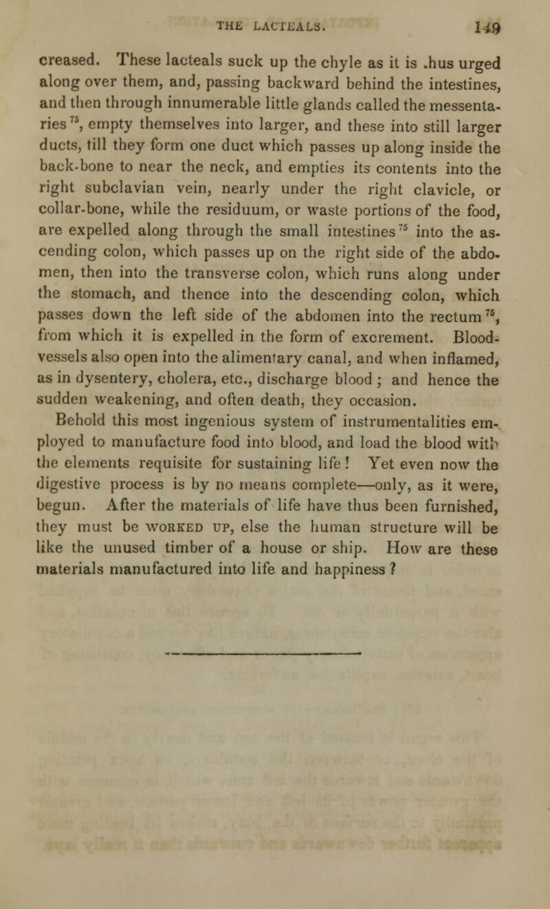 THE LACTJBALS. H0 creased. These lacteals suck up the chyle as it is .hus urged along over them, and, passing backward behind the intestines, and then through innumerable little glands called the messenla- ries , empty themselves into larger, and these into still larger ducts, till they form one duct which passes up along inside the back-bone to near the neck, and empties its contents into the right subclavian vein, nearly under the right clavicle, or collar-bone, while the residuum, or waste portions of the food, are expelled along through the small intestines75 into the as- cending colon, which passes up on the right side of the abdo- men, then into the transverse colon, which runs along under the stomach, and thence into the descending colon, which passes down the left side of the abdomen into the rectum7S, from which it is expelled in the form of excrement. Blood- vessels also open into the alimentary canal, and when inflamed, as in dysentery, cholera, etc., discharge blood ; and hence the sudden weakening, and often death, they occasion. Behold this most ingenious system of instrumentalities em- ployed to manufacture food into blood, and load the blood wit!> the elements requisite for sustaining life ! Yet even now the digestive process is by no means complete—only, as it were, begun. After the materials of life have thus been furnished, they must be worked up, else the human structure will be like the unused timber of a house or ship. How are these materials manufactured into life and happiness ?