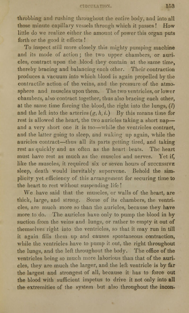 no:*. 163 throbbing and rushing throughout the entire body, and into all those minute capillary vessels through which it passes! How little do we realize either the amount of power this organ puts forth or the good it effects ! To inspect still more closely this mighty pumping machine and its mode of action ; the two upper chambers, or auri- cles, contract upon the blood they contain at the same time, thereby bracing and balancing each other. Their contraction produces a vacuum into which blood is again propelled by the contractile action of the veins, and the pressure of the atmo- sphere and muscles upon them. The two ventricles, or lower chambers, also contract together, thus also bracing each other, at the same time forcing the blood, the right into the lungs, (7) and the left into the arteries (g, h, i.) By this means time for rest is allowed the heart, the two auricles taking a short nap— and a very short one it is too—while the ventricles contract, and the latter going to sleep, and waking up again, while the auricles contract—thus all its parts getting tired, and taking rest as quickly and as often as the heart beats. The heart must have rest as much as the muscles and nerves. Yet if, like the muscles, it required six or seven hours of successive sleep, death would inevitably supervene. Behold the sim- plicity yet efficiency of this arrangement for securing time to the heart to rest without suspending life! We have said that the muscles, or walls of the heart, are thick, large, and strong. Some of its chambers, the ventri- cles, are much more so than the auricles, because they have more to do. The auricles have only to pump the blood in by suction from the veins and lungs, or rather to empty it out of themselves right into the ventricles, so that it may run in till it again fills them up and causes spontaneous contraction, while the ventricles have to pump it out, the right throughout the lungs, and the left throughout the body. The office of the ventricles being so much more laborious than that of the auri- cles, they are much the larger, and the left ventricle is by far the largest and strongest of all, because it has to force out the blood with sufficient impetus to drive it not only into all the extremities of the system but also throughout the incon-