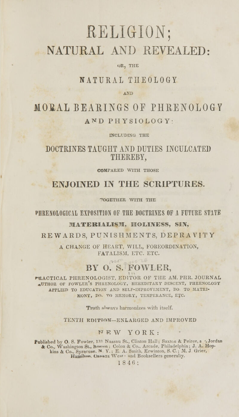 RELIGION; NATURAL AND REVEALED: OR, THE NATURAL THEOLOGY AND MOEAL BEAEINGS OF PHBEInOLOGY AND PHYSIOLOGY: INCLUDING THE DOCTRINES TAUGHT AND DUTIES INCULCATED THEREBY, COMPARED WITH THOSE ENJOINED IN THE SCRIPTURES. ^GETHER WITH THE PHRENOLOGICAL EXPOSITION OF THE DOCTRINES OF A FUTURE STATE MATERIALISM, HOLINESS, SIN, REWARDS, PUNISHMENTS, DEPRAVITY A CHANGE OF HEART, WILL, FOREORDINATION, FATALISM, ETC. ETC. BY O.'' S. FOWLER, PRACTICAL PHRENOLOGIST, EDITOR OF THE AM. PHR. JOURNAL aUTHOR OF FOWLER'S PHRENOLOGY, HEREDITARY DESCENT, PHRENOLOGY APPLIED TO EDUCATION AND SELF-IMPROVEMENT, DO- TO MATRI- MONY, DO. to MEMORY, TEMPERANCE, ETC Truth always harmonizes with itself. TENTH TCDITI^N—ENLARGED AND IMPROVED NRW YORK: Published by O. S. Fowler, 151 Nassau St., Clinton Hall; Saxton & Peirce, a \ Jordan & Co., Washington St., bn»'«n ; Colon <5c Co., Arcade, Philadelphia; J. A. Hop- kins &. Co., Syracuse. 1* Y. ; E. A. Smith, Erwinton, S. C.; M. J. Grier, Hamili- Oanaaa West • and Booksellers generally. 18 4 6;