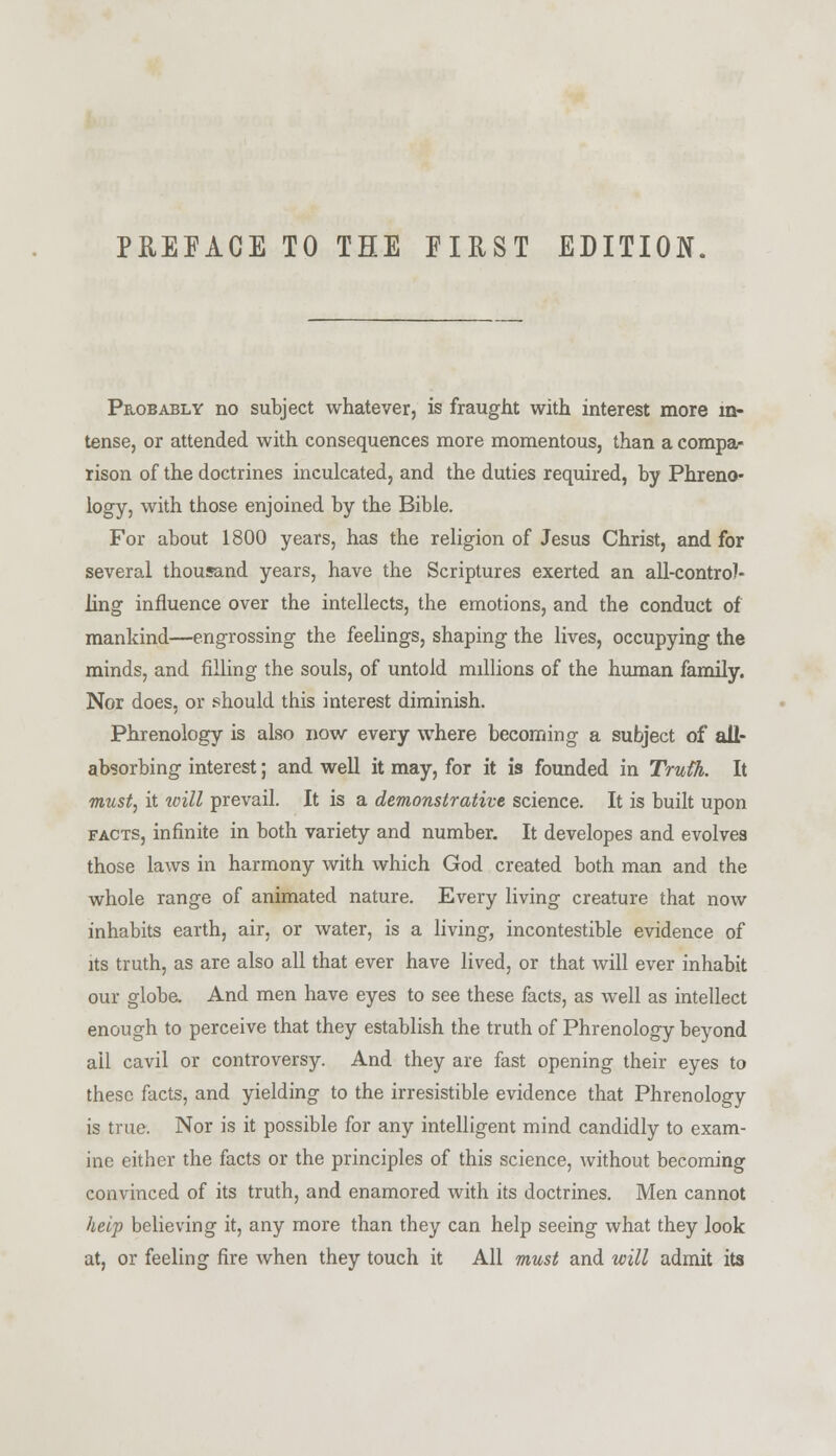 Probably no subject whatever, is fraught with interest more in- tense, or attended with consequences more momentous, than a compa- rison of the doctrines inculcated, and the duties required, by Phreno- logy, with those enjoined by the Bible. For about 1800 years, has the religion of Jesus Christ, and for several thousand years, have the Scriptures exerted an all-contro)- ling influence over the intellects, the emotions, and the conduct of mankind—engrossing the feelings, shaping the lives, occupying the minds, and filling the souls, of untold millions of the human family. Nor does, or should this interest diminish. Phrenology is also now every where becoming a subject of all- absorbing interest; and well it may, for it is founded in Truth. It must, it will prevail. It is a demonstrative science. It is built upon facts, infinite in both variety and number. It developes and evolves those laws in harmony with which God created both man and the whole range of animated nature. Every living creature that now inhabits earth, air, or water, is a living, incontestible evidence of its truth, as are also all that ever have lived, or that will ever inhabit our globe. And men have eyes to see these facts, as well as intellect enough to perceive that they establish the truth of Phrenology beyond ail cavil or controversy. And they are fast opening their eyes to these facts, and yielding to the irresistible evidence that Phrenology is true. Nor is it possible for any intelligent mind candidly to exam- ine either the facts or the principles of this science, without becoming convinced of its truth, and enamored with its doctrines. Men cannot help believing it, any more than they can help seeing what they look at, or feeling fire when they touch it All must and will admit its