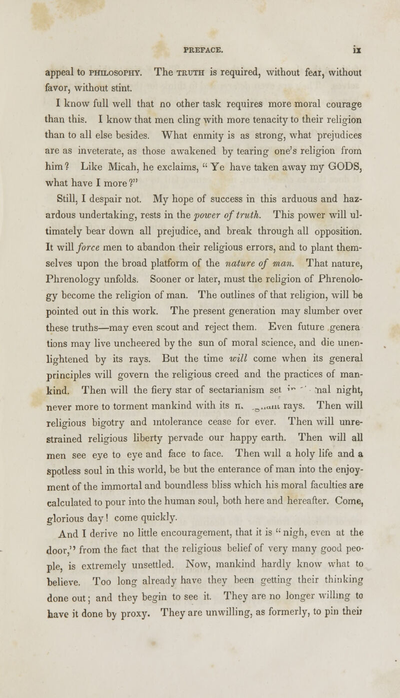 appeal to philosophy. The truth is required, without fear, without favor, without stint. I know full well that no other task requires more moral courage than this. I know that men cling with more tenacity to their religion than to all else besides. What enmity is as strong, what prejudices are as inveterate, as those awakened by tearing one's religion from him? Like Micah, he exclaims,  Ye have taken away my GODS, what have I more? Still, I despair not. My hope of success in this arduous and haz- ardous undertaking, rests in the power of truth. This power will ul- timately bear down all prejudice, and break through all opposition. It will force men to abandon their religious errors, and to plant them- selves upon the broad platform of the nature of man. That nature, Phrenology unfolds. Sooner or later, must the religion of Phrenolo- gy become the religion of man. The outlines of that religion, will be pointed out in this work. The present generation may slumber over these truths—may even scout and reject them. Even future genera tions may live uncheered by the sun of moral science, and die unen- lightened by its rays. But the time will come when its general principles will govern the religious creed and the practices of man- kind. Then will the fiery star of sectarianism set ,v ' ■ nal night, never more to torment mankind with its m ^0.,am rays. Then will religious bigotry and intolerance cease for ever. Then will unre- strained religious liberty pervade our happy earth. Then will all men see eye to eye and face to face. Then will a holy life and a spotless soul in this world, be but the enterance of man into the enjoy- ment of the immortal and boundless bliss which his moral faculties are calculated to pour into the human soul, both here and hereafter. Come, glorious day! come quickly. And I derive no little encouragement, that it is  nigh, even at the door, from the fact that the religious belief of very many good peo- ple is extremely unsettled. Now, mankind hardly know what to believe. Too long already have they been getting their thinking done out; and they begin to see it. They are no longer willing to have it done b\ proxy. They are unwilling, as formerly, to pin their