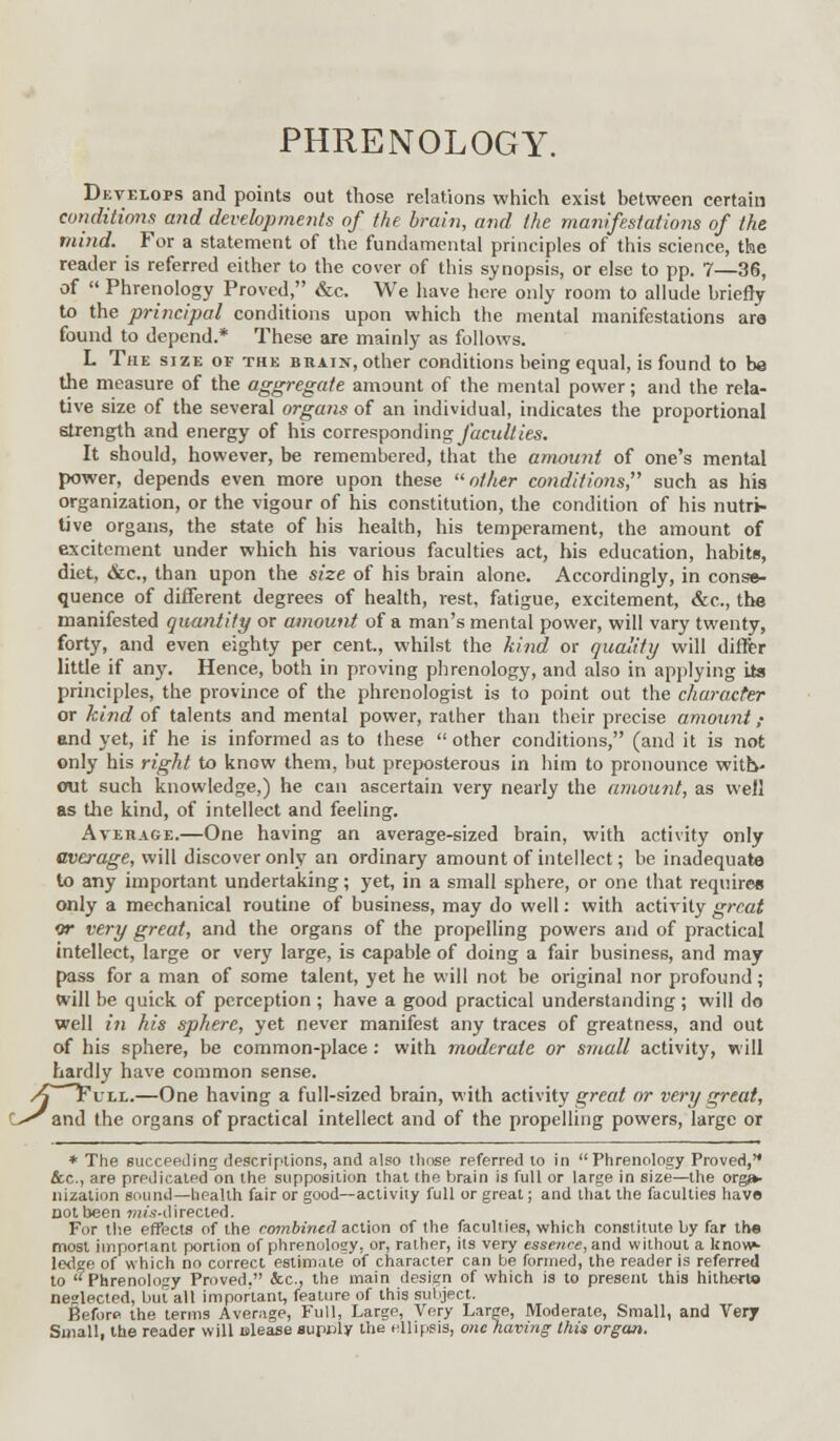 PHRENOLOGY. Develops and points out those relations which exist between certain conditions and developments of the brain, and the manifestations of the mind. For a statement of the fundamental principles of this science, the reader is referred either to the cover of this synopsis, or else to pp. 7—36, of  Phrenology Proved, &c. We have here only room to allude briefly to the principal conditions upon which the mental manifestations are found to depend.* These are mainly as follows. L The size of the braijt, other conditions being equal, is found to be the measure of the aggregate amount of the mental power; and the rela- tive size of the several organs of an individual, indicates the proportional strength and energy of his corresponding/«cw//(es. It should, however, be remembered, that the amount of one's mental power, depends even more upon these other conditions, such as his organization, or the vigour of his constitution, the condition of his nutri- tive organs, the state of his health, his temperament, the amount of excitement under which his various faculties act, his education, habits, diet, &c, than upon the size of his brain alone. Accordingly, in conse- quence of different degrees of health, rest, fatigue, excitement, &c, the manifested quantity or amount of a man's mental power, will vary twenty, forty, and even eighty per cent, whilst the kind or quality will differ little if any. Hence, both in proving phrenology, and also in applying its principles, the province of the phrenologist is to point out the character or kind of talents and mental power, rather than their precise amount; and yet, if he is informed as to these  other conditions, (and it is not only his right to know them, but preposterous in him to pronounce with- out such knowledge,) he can ascertain very nearly the amount, as well as the kind, of intellect and feeling. Average.—One having an average-sized brain, with activity only average, will discover only an ordinary amount of intellect; be inadequate to any important undertaking; yet, in a small sphere, or one that requires only a mechanical routine of business, may do well: with activity great or very great, and the organs of the propelling powers and of practical intellect, large or very large, is capable of doing a fair business, and may pass for a man of some talent, yet he will not be original nor profound; will be quick of perception ; have a good practical understanding ; will do well in his sphere, yet never manifest any traces of greatness, and out of his sphere, be common-place : with moderate or small activity, will hardly have common sense. One having a full-sized brain, with activity great or very great, the organs of practical intellect and of the propelling powers, large or O^and tl * The succeeding descriptions, and also those referred to in Phrenology Proved, &.C., are predicated on the supposition that the brain is full or large in size—the orga- nization gounil—health fair or good—activity full or great; and that the faculties have not been mis-directed. For the effects of the combined action of the faculties, which constitute by far the most important portion of phrenology, or, rather, its very essence, and without a know- ledge of which no correct estimate of character can be formed, the reader is referred to Phrenology Proved. &c, the main design of which is to present this hitherto neslected, but all important, feature of this subject. Before the terms Average, Full, Large, Very Large, Moderate, Small, and Very Small, the reader will ulease supply the ellipsis, one having this organ.