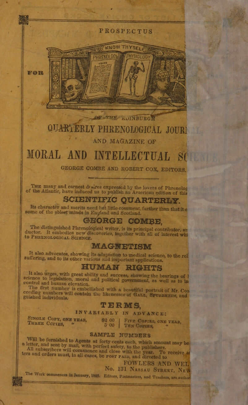 PROSPECTUS •KNOW FOR -^*-T_Y. i^OBURG] QUAffiERLY PHRENOLOGICAL J0UR1 AND MAGAZINE OF MORAL AND INTELLECTUAL S( GEORGE COMBE AND ROBERT COX, EDITORS. rTuE Am,any and earne8t d'B're3 expressed by the lovers of Phrenolos ol the Atlantic, have induced us to publish an Aruerican edition of this SCIENTIFIC QUARTERLY. Its character and merits n. xnmpiif. further than that :t e some of the ablest minds in England and Scotland. GEORGE COMBE, The distinguished Phrenological writer, i? its principal contributor ar ductor. It embodies new er with all of interest whi 10 PHnEXOLOGICAL SCIENCE. MAGNETISM It also advocates, showing its adaptation to medical science, to the rel Sul.enng, and to its other various and important applications. HUMAN RIGHTS fi^laj!°,Ur,geS-' r'1 great abilit-v and s,; «g *e bearings of 1 oonho?.^Tg' t'OIV moral aud politil-al government, as well as to in contiol and human elevation. rrrdin^LniUmber,,iS l1 ; a »>»■*« Portrait of Mr. Cos Si SSrtSSd?1 °°ntalU U,U ktnCS31'  G^L' ■*»■■■. -ad TERMS, INVARIABLY IN ADVANCK: Single Copy, one year, Tubes Copies, ■ $2 00 5 00 Five Copies, one yeab, 1'IES,  SAMPLE NUMBERS a letter ^SSmS? t0 ngent? at forty cent8 •«*■ which «»»«»»t may be \ u fln,-i.f y-mal1, WIth pcrfect Bafet* to ««> Publishers. X t™ L . tls W1 commence and cli , ,.M.. To receive ai ters and orders must, in all cases, be post paid, ,0 FOWLERS AND WEL No. 131 Nassau Stobst, NeI The Work commence, in J.nnwy,18*8. Editors, Postmasters, ,,,
