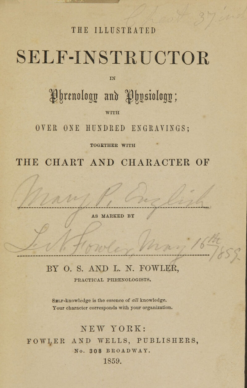 THE ILLUSTRATED SELF-INSTRUCTOR fljracilagg atttj l^sioltrgn; WITH OVER ONE HUNDRED ENGRAVINGS; TOGETHEE WITII THE CHART AND CHARACTER OF AS MAEKED BY BY O. S. AND L. K FOWLER, PEAOTICAL PHRENOLOGISTS. Sai.F-knowledge is the essence of all knowledge. Your character corresponds with your organization. NEW YORK: FOWLER AND WELLS, PUBLISHERS, No. 308 BROADWAY. 1859.