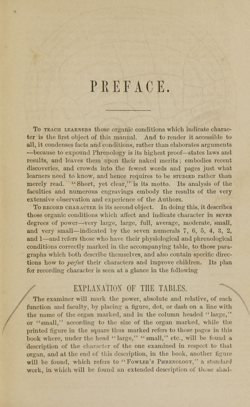 PREFACE. / To teach learners those organic conditions which indicate charac- ter is the first ohject of this manual. And to render it accessible to all, it condenses facts and conditions, rather than elaborates arguments —because to expound Phrenology is its highest proof—states laws and results, and leaves them upon their naked merits; embodies recent discoveries, and crowds into the fewest words and pages just what learners need to know, and hence requires to be studied rather than merely read. Short, yet clear, is its motto. Its analysis of the faculties and numerous engravings embody the results of the very extensive observation and experience of the Authors. To record character is its second object. In doing this, it describes those organic conditions which affect and indicate character in seven degrees of power—very large, large, full, average, moderate, small, and very small—indicated by the seven numerals 7, 6, 5, 4, 3, 2, and 1—and refers those who have their physiological and phrenological conditions correctly marked in the accompanying table, to those para- graphs which both describe themselves, and also contain specific direc- tions how to 'perfect their characters and improve children. Its plan for recording character is seen at a glance in the following EXPLANATION OF THE TABLES. The examiner will mark the powTer, absolute and relative, of each function and faculty, by placing a figure, dot, or dash on a line with the name of the organ marked, and in the column headed large, or small, according to the size of the organ marked, while the printed figure in the square thus marked refers to those pages in this book where, under the head large,  small, etc., will be found a description of the character of the one examined in respect to that organ, and at the end of this description, in the book, another figure will be found, which refers to Fowler's Phrenology, a standard work, in which will be found an extended description of those shad- \