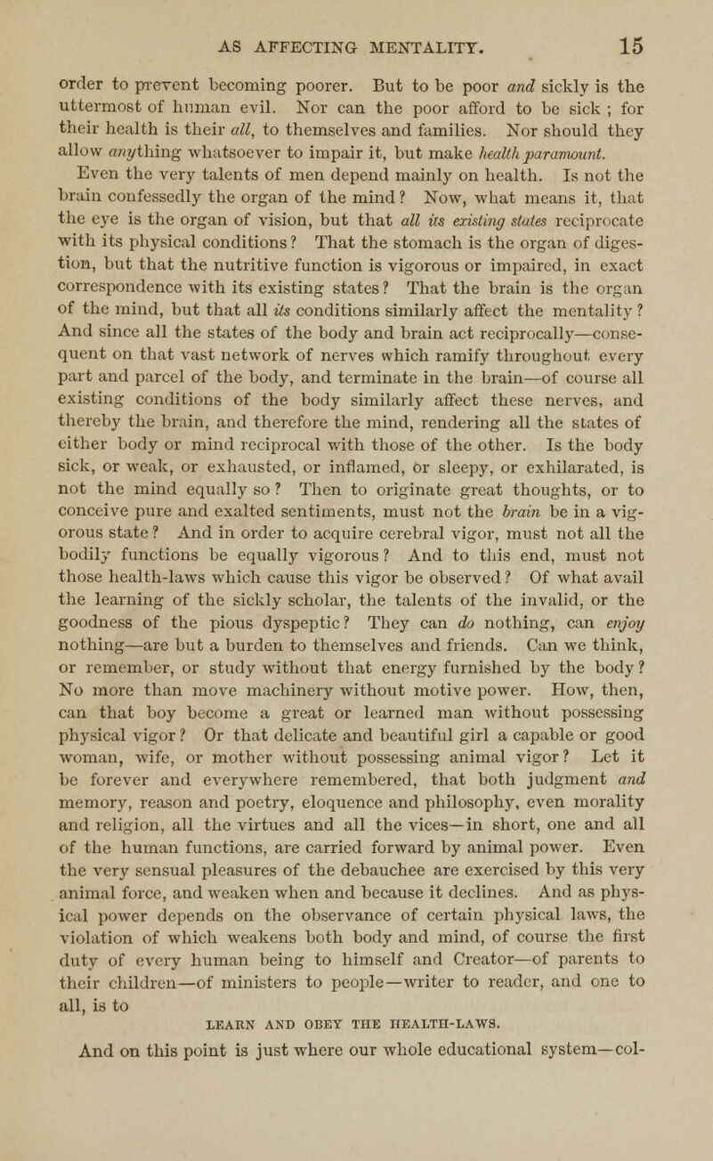 order to prevent becoming poorer. But to be poor and sickly is tbe uttermost of human evil. Nor can the poor afford to be sick ; for their health is their all, to themselves and families. Nor should they allow anything whatsoever to impair it, but make health paramount. Even the very talents of men depend mainly on health. Is not the brain confessedly the organ of the mind ? Now, what means it, that the eye is the organ of vision, but that all iis existing states reciprocate with its physical conditions ? That the stomach is the organ of diges- tion, but that the nutritive function is vigorous or impaired, in exact correspondence with its existing states? That the brain is the organ of the mind, but that all ils conditions similarly affect the mentality ? And since all the states of the body and brain act reciprocally—conse- quent on that vast network of nerves which ramify throughout every part and parcel of the body, and terminate in the brain—of course all existing conditions of the body similarly affect these nerves, and thereby the brain, and therefore the mind, rendering all the states of either body or mind reciprocal with those of the other. Is the body sick, or weak, or exhausted, or inflamed, Or sleepy, or exhilarated, is not the mind equally so ? Then to originate great thoughts, or to conceive pure and exalted sentiments, must not the brain be in a vig- orous state ? And in order to acquire cerebral vigor, must not all the bodily functions be equally vigorous ? And to this end, must not those health-laws which cause this vigor be observed ? Of what avail the learning of the sickly scholar, the talents of the invalid, or the goodness of the pious dyspeptic? They can do nothing, can enjoy nothing—are but a burden to themselves and friends. Can we think, or remember, or study without that energy furnished by the body ? No more than move machinery without motive power. How, then, can that boy become a great or learned man without possessing physical vigor ? Or that delicate and beautiful girl a capable or good woman, wife, or mother without possessing animal vigor ? Let it be forever and everywhere remembered, that both judgment and memory, reason and poetry, eloquence and philosophy, even morality and religion, all the virtues and all the vices—in short, one and all of the human functions, are carried forward by animal power. Even the very sensual pleasures of the debauchee are exercised by this very animal force, and weaken when and because it declines. And as phys- ical power depends on the observance of certain physical laws, the violation of which weakens both body and mind, of course the first duty of every human being to himself and Creator—of parents to their children—of ministers to people—writer to reader, and one to all, is to LEARN AND OBEY THE HEALTH-LAWS. And on this point is just where our whole educational system—col-