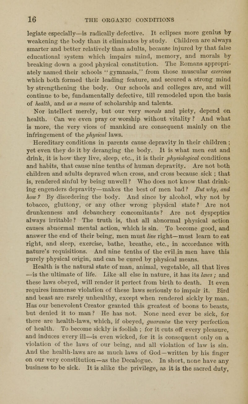 legiate especially—is radically defective. It eclipses more genius by weakening the body than it eliminates by study. Children are always smarter and better relatively than adults, because injured by that false educational system which impairs mind, memory, and morals by breaking down a good physical constitution. The Romans appropri- ately named their schools gymnasia, from those muscular exercises which both formed their leading feature, and secured a strong mind by strengthening the body. Our schools and colleges are, and will continue to be, fundamentally defective, till remodeled upon the basis of health, and as a means of scholarship and talents. Nor intellect merely, but our very morah and piety, depend on health. Can we even pray or worship without vitality ? And what is more, the very vices of mankind are consequent mainly on the infringement of the physical laws. Hereditary conditions in parents cause depravity in their children ; yet even they do it by deranging the body. It is what men eat and drink, it is how they live, sleep, etc., it is their physiological conditions and habits, that cause nine tenths of human depravity. Are not both children and adults depraved when cross, and cross because sick ; that is, rendered sinful by being unwell ? Who does not know that drink- ing engenders depravity—makes the best of men bad ? Bui why, and how? By disordering the body. And since by alcohol, why not by tobacco, gluttony, or any other wrong physical state ? Are not drunkenness and debauchery concomitants ? Are not dyspeptics always irritable? The truth is, that all abnormal physical action causes abnormal mental action, which is sin. To become good, and answer the end of their being, men must live right—must learn to eat right, and sleep, exercise, bathe, breathe, etc., in accordance with nature's requisitions. And nine tenths of the evil in men have this purely physical origin, and can be cured by physical means. Health is the natural state of man, animal, vegetable, all that lives —is the ultimate of life. Like all else in nature, it has its laws; and these laws obeyed, will render it perfect from birth to death. It even requires immense violation of these laws seriously to impair it. Bird and beast are rarely unhealthy, except when rendered sickly by man. Has our benevolent Creator granted this greatest of boons to beasts, but denied it to man? He has not. None need ever be sick, for there are health-laws, which, if obeyed, guarantee the very perfection of health. To become sickly is foolish ; for it cuts off every pleasure, and induces every ill—is even wicked, for it is consequent only on a violation of the laws of our being, and all violation of law is sin. And the health-laws are as much laws of God—written by his finger on our very constitution—as the Decalogue. In short, none have any business to be sick. It is alike the privilege, as it is the sacred duty,