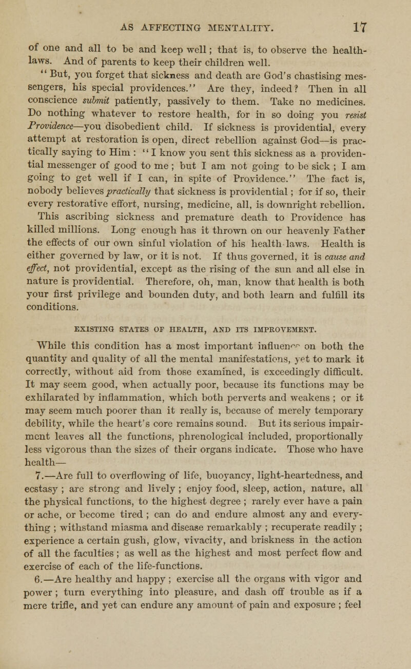 of one and all to be and keep well; that is, to observe the health- laws. And of parents to keep their children well.  But, you forget that sickness and death are God's chastising mes- sengers, his special providences. Are they, indeed? Then in all conscience submit patiently, passively to them. Take no medicines. Do nothing whatever to restore health, for in so doing you resist Providence—you disobedient child. If sickness is providential, every attempt at restoration is open, direct rebellion against God—is prac- tically saying to Him : I know you sent this sickness as a providen- tial messenger of good to me ; but I am not going to be sick ; I am going to get well if I can, in spite of Providence. The fact is, nobody believes practically that sickness is providential; for if so, their every restorative effort, nursing, medicine, all, is downright rebellion. This ascribing sickness and premature death to Providence has killed millions. Long enough has it thrown on our heavenly Father the effects of our own sinful violation of his health laws. Health is either governed by law, or it is not. If thus governed, it is cause and effect, not providential, except as the rising of the sun and all else in nature is providential. Therefore, oh, man, know that health is both your first privilege and bounden duty, and both learn and fulfill its conditions. EXISTING STATES OF HEALTH, AND ITS IMPROVEMENT. While this condition has a most important influent on both the quantity and quality of all the mental manifestations, yet to mark it correctly, without aid from those examined, is exceedingly difficult. It may seem good, when actually poor, because its functions may be exhilarated by inflammation, which both perverts and weakens ; or it may seem much poorer than it really is, because of merely temporary debility, while the heart's core remains sound. But its serious impair- ment leaves all the functions, phrenological included, proportionally less vigorous than the sizes of their organs indicate. Those who have health— 7.—Are full to overflowing of life, buoyancy, light-heartedness, and ecstasy ; are strong and lively ; enjoy food, sleep, action, nature, all the physical functions, to the highest degree ; rarely ever have a pain or ache, or become tired ; can do and endure almost any and every- thing ; withstand miasma and disease remarkably ; recuperate readily ; experience a certain gush, glow, vivacity, and briskness in the action of all the faculties ; as well as the highest and most perfect flow and exercise of each of the life-functions. 6.—Are healthy and happy ; exercise all the organs with vigor and power ; turn everything into pleasure, and dash off trouble as if a mere trifle, and yet can endure any amount of pain and exposure ; feel