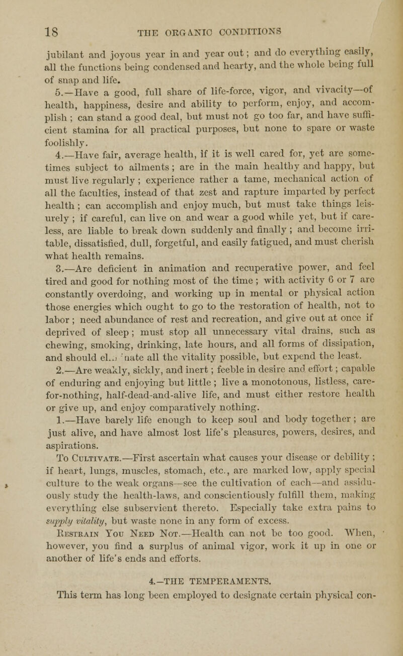 jubilant and joyous year in and year out; and do everything easily, all the functions being condensed and hearty, and the whole being full of snap and life. 5.—Have a good, full share of life-force, vigor, and vivacity—of health, happiness, desire and ability to perform, enjoy, and accom- plish ; can stand a good deal, but must not go too far, and have suffi- cient stamina for all practical purposes, but none to spare or waste foolishly. 4.—Have fair, average health, if it is well cared for, yet are some- times subject to ailments; are in the main healthy and happy, but must live regularly ; experience rather a tame, mechanical action of all the faculties, instead of that zest and rapture imparted by perfect health ; can accomplish and enjoy much, but must take things leis- urely ; if careful, can live on and wear a good while yet, but if care- less, are liable to break down suddenly and finally ; and become irri- table, dissatisfied, dull, forgetful, and easily fatigued, and must cherish what health remains. 3.—Are deficient in animation and recuperative power, and feel tired and good for nothing most of the time ; with activity G or 7 are constantly overdoing, and working up in mental or physical action those energies which ought to go to the restoration of health, not to labor ; need abundance of rest and recreation, and give out at once if deprived of sleep; must stop all unnecessary vital drains, such as chewing, smoking, drinking, late hours, and all forms of dissipation, and should eL:j tiate all the vitality possible, but expend the least. 2.—Are weakly, sickly, and inert; feeble in desire and effort; capable of enduring and enjoying but little ; live a monotonous, listless, care- for-nothing, half-dead-and-alive life, and must either restore health or give up, and enjoy comparatively nothing. 1.—Have barely life enough to keep soul and body together; are just alive, and have almost lost life's pleasures, powers, desires, and aspirations. To Cultivate.—First ascertain what causes your disease or debility ; if heart, lungs, muscles, stomach, etc., are marked low, apply special culture to the weak organs—see the cultivation of each—and ;issi<lu- ously study the health-laws, and conscientiously fulfill them, making everything else subservient thereto. Especially take extra pains to supply vitality, but waste none in any form of excess. Restrain You Need Not.—Health can not be too good. When, however, you find a surplus of animal vigor, work it up in one. or another of life's ends and efforts. 4.-THE TEMPERAMENTS. This term has long been employed to designate certain physical con-