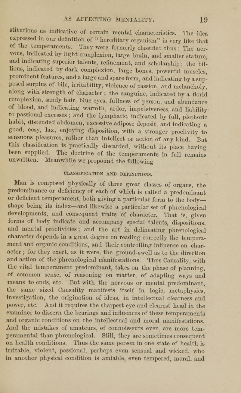Btitutions as indicative of certain mental characteristics. The idea expressed in our definition of  hereditary organism is very like that of the temperaments. They were formerly classified thus : The ner- vous, indicated by light complexion, large brain, and smaller stature, and indicating superior talents, refinement, and scholarship ; the bil- lions, indicated by dark complexion, large bones, powerful muscles, prominent features, and a large and spare form, and indicating by a sup- posed surplus of bile, irritability, violence of passion, and melancholy, along with strength of character ; the sanguine, indicated by a florid complexion, sandy hair, blue eyes, fullness of person, and abundance Of blood, and indicating warmth, ardor, impulsiveness, and liability to passional excesses; and the lymphatic, indicated by full, plethoric habit, distended abdomen, excessive adipose deposit, and indicating a good, cosy, lax, enjoying disposition, with a stronger proclivity to sensuous pleasures, rather than intellect or action of any kind. But this classification is practically discarded, without its place having been supplied. The doctrine of the temperaments in full remains unwritten. Meanwhile we propound the following CLASSIFICATION AND DEFINITIONS. Man is composed physically of three great classes of organs, the predominance or deficiency of each of which is called a predominant or deficient temperament, both giving a particular form to the body- shape being its index—and likewise a particular set of phrenological developments, and consequent traits of character. That is, given forms of body indicate and accompany special talents, dispositions, and mental proclivities; and the art in delineating phrenological character depends in a great degree on reading correctly the tempera- ment and organic conditions, and their controlling influence on char- acter ; for they exert, as it were, the ground-swell as to the direction and action of the phrenological manifestations. Thus Causality, with the vital temperament predominant, takes on the phase of planning, of common sense, of reasoning on matter, of adapting ways and means to ends, etc. But with the nervous or mental predominant, the same sized Causality manifests itself in logic, metaphysics, investigation, the origination of ideas, in intellectual clearness and power, etc. And it requires the sharpest eye and clearest head in the examiner to discern the bearings and influences of these temperaments and organic conditions on the intellectual and moral manifestations. And the mistakes of amateurs, of connoisseurs even, are more tem- peramental than phrenological. Still, they are sometimes consequent on health conditions. Thus the same person in one state of health is irritable, violent, passional, perhaps even sensual and wicked, who in another physical condition is amiable, even-tempered, moral, and