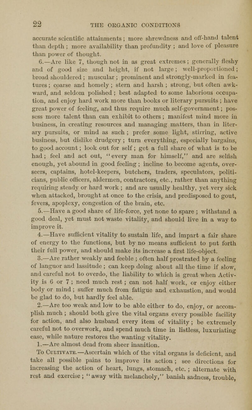 accurate scientific attainments; more shrewdness and off-hand talent than depth ; more availability than profundity ; and love of pleasure than power of thought. G.—Arc like 7, though not in as great extremes; generally ileshy and of good size and height, if not large; well-proportioned; broad shouldered ; muscular ; prominent and strongly-marked in fea- tures ; coarse and homely; stern and harsh ; strong, but often awk- ward, and seldom polished ; best adapted to some laborious occupa- tion, and enjoy hard work more than books or literary pursuits ; have great power of feeling, and thus require much self-government; pos- sess more talent than can exhibit to others; manifest mind more in business, in creating resources and managing matters, than in liter- ary pursuits, or mind as such ; prefer some light, stirring, active business, but dislike drudgery ; turn everything, especially bargains, to good account; look out for self; get a full share of what is to be had; feel and act out, every man for himself, and are selfish enough, yet abound in good feeling ; incline to become agents, over- seers, captains, hotel-keepers, butchers, traders, speculators, politi- cians, public officers, aldermen, contractors, etc., rather than anything requiring steady or hard work ; and are usually healthy, yet very sick when attacked, brought at once to the crisis, and predisposed to gout, fevers, apoplexy, congestion of the brain, etc. 5.—Have a good share of life-force, yet none to spare ; withstand a good deal, yet must not waste vitality, and should live in a way to improve it. 4.—Have sufficient vitality to sustain life, and impart a fair share of energy to the functions, but by no means sufficient to put forth their full power, and should make its increase a first life-object. 3.—Are rather weakly and feeble ; often half prostrated by a feeling of languor and lassitude ; can keep doing about all the time if slow, and careful not to overdo, the liability to which is great when Activ- ity is 6 or 7 ; need much rest; can not half work, or enjoy either body or mind; suffer much from fatigue and exhaustion, and would be glad to do, but hardly feel able. 2.—Are too weak and low to be able either to do, enjoy, or accom- plish much ; should both give the vital organs every possible facility for action, and also husband every item of vitality; be extremely careful not to overwork, and spend much time in listless, luxuriating ease, while nature restores the wanting vitality. 1.—Are almost dead from sheer inanition. To Cultivate.—Ascertain which of the vital organs is deficient, and take all possible pains to improve its action; see directions for increasing the action of heart, lungs, stomach, etc. ; alternate with rest and exercise ; away with melancholy, banish sadness, trouble