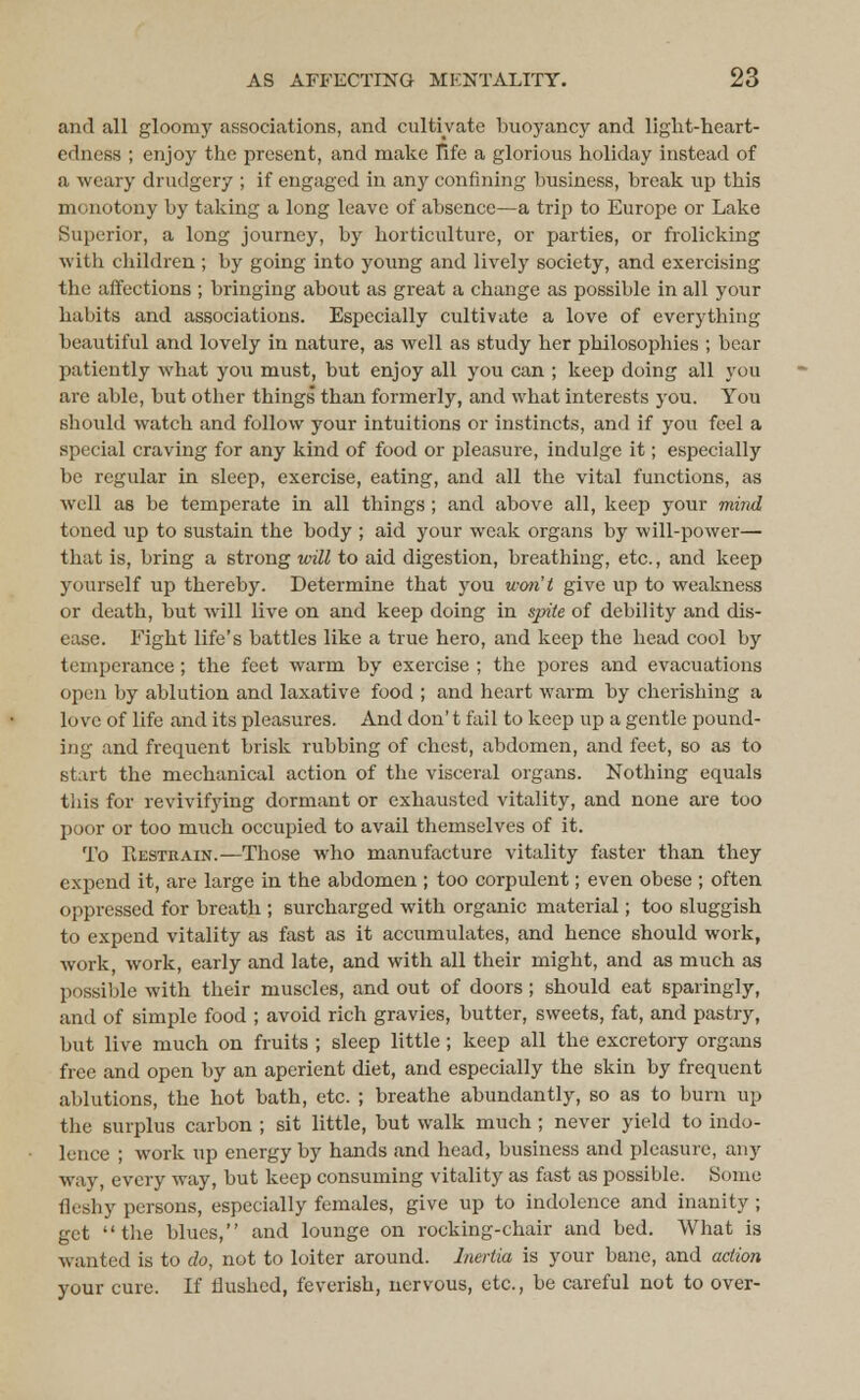and all gloomy associations, and cultivate buoyancy and light-heart- edness ; enjoy the present, and make life a glorious holiday instead of a weary drudgery ; if engaged in any confining business, break up this monotony by taking a long leave of absence—a trip to Europe or Lake Superior, a long journey, by horticulture, or parties, or frolicking with children ; by going into young and lively society, and exercising the affections ; bringing about as great a change as possible in all your habits and associations. Especially cultivate a love of everything beautiful and lovely in nature, as well as study her philosophies ; bear patiently what you must, but enjoy all you can ; keep doing all you are able, but other things than formerly, and what interests you. You should watch and follow your intuitions or instincts, and if you feel a special craving for any kind of food or pleasure, indulge it; especially be regular in sleep, exercise, eating, and all the vital functions, as well as be temperate in all things ; and above all, keep your mind toned up to sustain the body ; aid your weak organs by will-power— that is, bring a strong will to aid digestion, breathing, etc., and keep yourself up thereby. Determine that you won't give up to weakness or death, but will live on and keep doing in spite of debility and dis- ease. Fight life's battles like a true hero, and keep the head cool by temperance; the feet warm by exercise ; the pores and evacuations open by ablution and laxative food ; and heart warm by cherishing a love of life and its pleasures. And don't fail to keep up a gentle pound- ing and frequent brisk rubbing of chest, abdomen, and feet, bo as to start the mechanical action of the visceral organs. Nothing equals this for revivifying dormant or exhausted vitality, and none are too poor or too much occupied to avail themselves of it. To Restrain.— Those who manufacture vitality faster than they expend it, are large in the abdomen ; too corpulent; even obese ; often oppressed for breath ; surcharged with organic material; too sluggish to expend vitality as fast as it accumulates, and hence should work, work, work, early and late, and with all their might, and as much as possible with their muscles, and out of doors; should eat sparingly, and of simple food ; avoid rich gravies, butter, sweets, fat, and pastry, but live much on fruits ; sleep little; keep all the excretory organs free and open by an aperient diet, and especially the skin by frequent ablutions, the hot bath, etc. ; breathe abundantly, so as to burn up the surplus carbon ; sit little, but walk much ; never yield to indo- lence ; work up energy by hands and head, business and pleasure, any way, every way, but keep consuming vitality as fast as possible. Some fleshy persons, especially females, give up to indolence and inanity ; get the blues, and lounge on rocking-chair and bed. What is wanted is to do, not to loiter around. Inertia is your bane, and action your cure. If flushed, feverish, nervous, etc., be careful not to over-