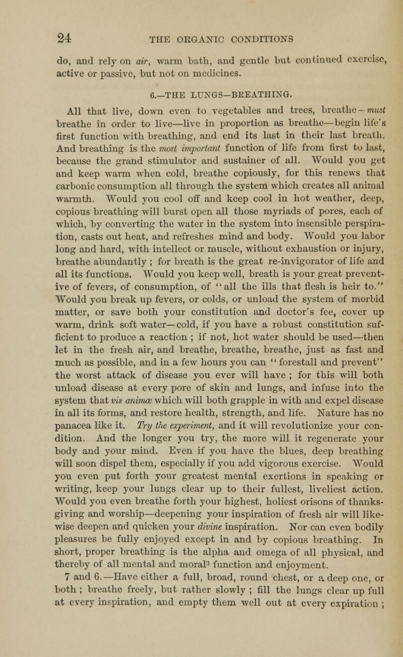 do, and rely on air, warm Lath, and gentle but continued exercise, active or passive, but not on medicines. 6.—THE LUNGS—BREATHING. All that live, down even to vegetables and trees, breathe—must breathe in order to live—live in proportion as breathe—begin life's first function with breathing, and end its last in their last breath. And breathing is the most important function of life from first to last, because the grand stimulator and sustainer of all. Would you get and keep warm when cold, breathe copiously, for this renews that carbonic consumption all through the system which creates all animal warmth. Would you cool off and keep cool in hot weather, deep, copious breathing will burst open all those myriads of pores, each of which, by converting the water in the system into insensible perspira- tion, casts out heat, and refreshes mind and body. Would you labor long and hard, with intellect or muscle, without exhaustion or injury, breathe abundantly ; for breath is the great re-invigorator of life and all its functions. Would you keep well, breath is your great prevent- ive of fevers, of consumption, of all the ills that flesh is heir to. Would you break up fevers, or colds, or unload the system of morbid matter, or save both your constitution and doctor's fee, cover up warm, drink soft water—cold, if you have a robust constitution suf- ficient to produce a reaction ; if not, hot water should be used—then let in the fresh air, and breathe, breathe, breathe, just as fast and much as possible, and in a few hours you can  forestall and prevent the worst attack of disease you ever will have ; for this will both unload disease at every pore of skin and lungs, and infuse into the system that vis animce which will both grapple in with and expel disease in all its forms, and restore health, strength, and life. Nature has no panacea like it. Try the experiment, and it will revolutionize your con- dition. And the longer you try, the more will it regenerate your body and your mind. Even if you have the blues, deep breathing will soon dispel them, especially if you add vigorous exercise. Would you even put forth your greatest mental exertions in speaking or writing, keep your lungs clear up to their fullest, liveliest action. Would you even breathe forth your highest, holiest orisons of thanks- giving and worship—deepening your inspiration of fresh air will like- wise deepen and quicken your divine inspiration. Nor can even bodily pleasures be fully enjoyed except in and by copious breathing. In short, proper breathing is the alpha and omega of all physical, and thereby of all mental and moral3 function and enjoyment. 7 and 6.—Have either a full, broad, round chest, or a deep one, or both ; breathe freely, but rather slowly ; fill the lungs clear up full at every inspiration, and empty them well out at every expiration ;