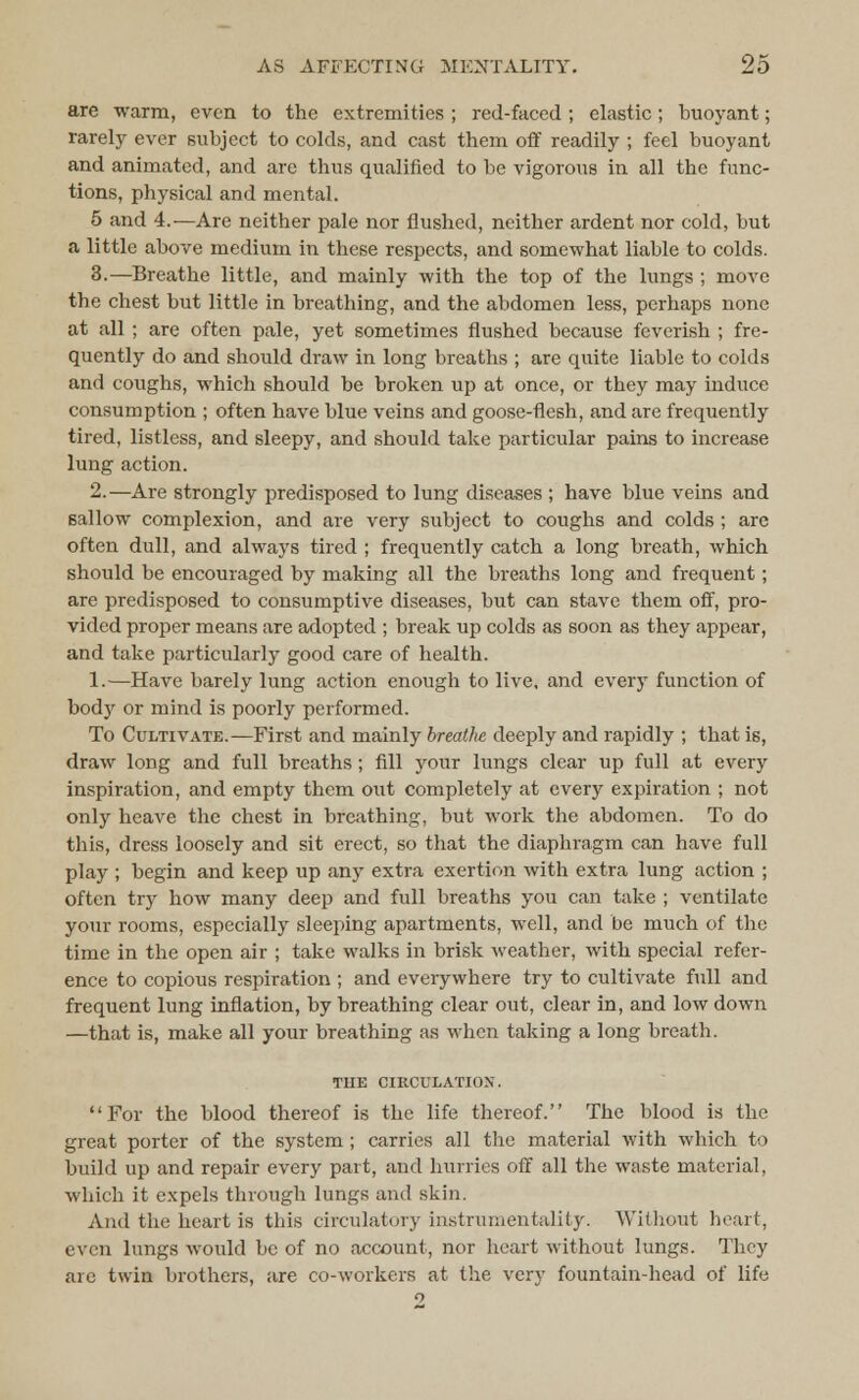 are warm, even to the extremities ; red-faced ; elastic ; buoyant; rarely ever subject to colds, and cast them off readily ; feel buoyant and animated, and are thus qualified to be vigorous in all the func- tions, physical and mental. 5 and 4.—Are neither pale nor flushed, neither ardent nor cold, but a little above medium in these respects, and somewhat liable to colds. 3.—Breathe little, and mainly with the top of the lungs ; move the chest but little in breathing, and the abdomen less, perhaps none at all ; are often pale, yet sometimes flushed because feverish ; fre- quently do and should draw in long breaths ; are quite liable to colds and coughs, which should be broken up at once, or they may induce consumption ; often have blue veins and goose-flesh, and are frequently tired, listless, and sleepy, and should take particular pains to increase lung action. 2.—Are strongly predisposed to lung diseases ; have blue veins and sallow complexion, and are very subject to coughs and colds ; are often dull, and always tired ; frequently catch a long breath, which should be encouraged by making all the breaths long and frequent; are predisposed to consumptive diseases, but can stave them off, pro- vided proper means are adopted ; break up colds as soon as they appear, and take particularly good care of health. 1.—Have barely lung action enough to live, and every function of body or mind is poorly performed. To Cultivate.—First and mainly breathe deeply and rapidly ; that is, draw long and full breaths; fill your lungs clear up full at every inspiration, and empty them out completely at every expiration ; not only heave the chest in breathing, but work the abdomen. To do this, dress loosely and sit erect, so that the diaphragm can have full play ; begin and keep up any extra exertion with extra lung action ; often try how many deep and full breaths you can take ; ventilate your rooms, especially sleeping apartments, well, and be much of the time in the open air ; take walks in brisk weather, with special refer- ence to copious respiration ; and everywhere try to cultivate full and frequent lung inflation, by breathing clear out, clear in, and low down —that is, make all your breathing as when taking a long breath. THE CIRCULATION. For the blood thereof is the life thereof. The blood is the great porter of the system ; carries all the material with which to build up and repair every part, and hurries off all the waste material, which it expels through lungs and skin. And the heart is this circulatory instrumentality. Without heart, even lungs would be of no account, nor heart without lungs. They arc twin brothers, are co-workers at the very fountain-head of life