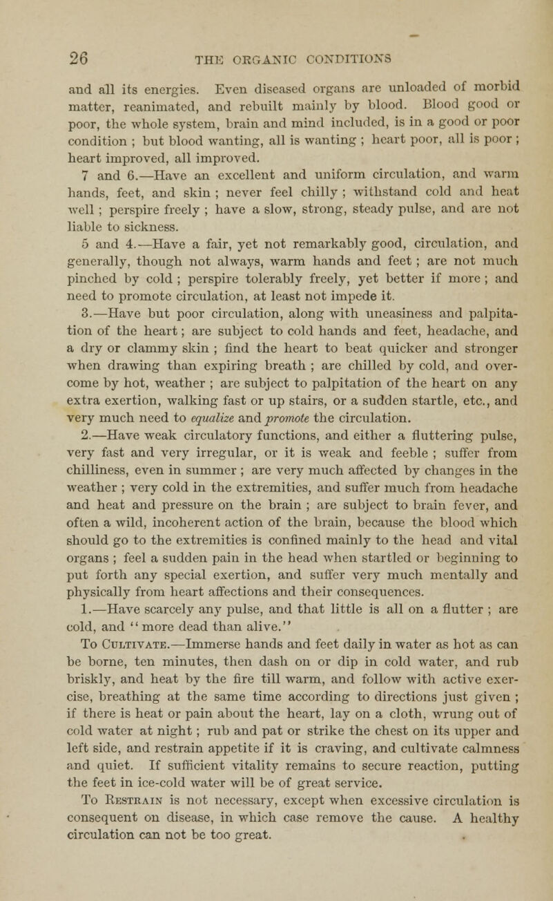 and all its energies. Even diseased organs are unloaded of morbid matter, reanimated, and rebuilt mainly by blood. Blood good or poor, the whole system, brain and mind included, is in a good or poor condition ; but blood wanting, all is wanting ; heart poor, all is poor ; heart improved, all improved. 7 and 6.—Have an excellent and uniform circulation, and warm hands, feet, and skin ; never feel chilly ; withstand cold and heat well ; perspire freely ; have a slow, strong, steady pulse, and are not liable to sickness. 5 and 4.—Have a fair, yet not remarkably good, circulation, and generally, though not always, warm hands and feet; are not much pinched by cold ; perspire tolerably freely, yet better if more; and need to promote circulation, at least not impede it. 3.—Have but poor circulation, along with uneasiness and palpita- tion of the heart; are subject to cold hands and feet, headache, and a dry or clammy skin ; find the heart to beat quicker and stronger when drawing than expiring breath ; are chilled by cold, and over- come by hot, weather ; are subject to palpitation of the heart on any extra exertion, walking fast or up stairs, or a sudden startle, etc., and very much need to equalize and promote the circulation. 2.—Have weak circulatory functions, and either a fluttering pulse, very fast and very irregular, or it is weak and feeble ; suffer from chilliness, even in summer ; are very much affected by changes in the weather ; very cold in the extremities, and suffer much from headache and heat and pressure on the brain ; are subject to brain fever, and often a wild, incoherent action of the brain, because the blood which should go to the extremities is confined mainly to the head and vital organs ; feel a sudden pain in the head when startled or beginning to put forth any special exertion, and suffer very much mentally and physically from heart affections and their consequences. 1.—Have scarcely any pulse, and that little is all on a flutter ; are cold, and more dead than alive. To Cultivate.—Immerse hands and feet daily in water as hot as can be borne, ten minutes, then dash on or dip in cold water, and rub briskly, and heat by the fire till warm, and follow with active exer- cise, breathing at the same time according to directions just given ; if there is heat or pain about the heart, lay on a cloth, wrung out of cold water at night; rub and pat or strike the chest on its upper and left side, and restrain appetite if it is craving, and cultivate calmness and quiet. If sufficient vitality remains to secure reaction, putting the feet in ice-cold water will be of great service. To Restrain is not necessary, except when excessive circulation is consequent on disease, in which case remove the cause. A healthy circulation can not be too great.