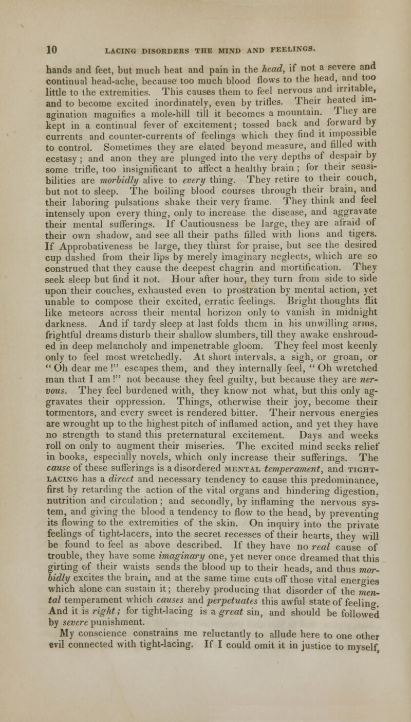 hands and feet, but much heat and pain in the head, if not a severe and continual head-ache, because too much blood flows to the head, and too little to the extremities. This causes them to feel nervous and irritable, and to become excited inordinately, even by trifles. Their heated im- agination magnifies a mole-hill till it becomes a mountain. They are kept in a continual fever of excitement; tossed back and forward by currents and counter-currents of feelings which they find it impossible to control. Sometimes they are elated beyond measure, and filled with ecstasy ; and anon they are plunged into the very depths of despair by some trifle, too insignificant to affect a healthy brain ; for their sensi- bilities are morbidly alive to every thing. They retire to their couch, but not to sleep. The boiling blood courses through their brain, and their laboring pulsations shake their very frame. They think and feel intensely upon every thing, only to increase the disease, and aggravate their mental sufferings. If Cautiousness be large, they are afraid of their own shadow, and see all their paths filled with lions and tigers. If Approbativeness be large, they thirst for praise, but see the desired cup dashed from their lips by merely imaginary neglects, which are so construed that they cause the deepest chagrin and mortification. They seek sleep but find it not. Hour after hour, they turn from side to side upon their couches, exhausted even to prostration by mental action, yet unable to compose their excited, erratic feelings. Bright thoughts flit like meteors across their mental horizon only to vanish in midnight darkness. And if tardy sleep at last folds them in his unwilling arms, frightful dreams disturb their shallow slumbers, till they awake enshroud- ed in deep melancholy and impenetrable gloom. They feel most keenly only to feel most wretchedly. At short intervals, a sigh, or groan, or  Oh dear me ! escapes them, and they internally feel,  Oh wretched man that I am! not because they feel guilty, but because they are ner- vous. They feel burdened with, they know not what, but this only ag- gravates their oppression. Things, otherwise their joy, become their tormentors, and every sweet is rendered bitter. Their nervous energies are wrought up to the highest pitch of inflamed action, and yet they have no strength to stand this preternatural excitement. Days and weeks roll on only to augment their miseries. The excited mind seeks relief in books, especially novels, which only increase their sufferings. The cause of these sufferings is a disordered mental temperament, and tight- lacing has a direct and necessary tendency to cause this predominance, first by retarding the action of the vital organs and hindering digestion, nutrition and circulation: and secondly, by inflaming the nervous sys- tem, and giving the blood a tendency to flow to the head, by preventing its flowing to the extremities of the skin. On inquiry into the private feelings of tight-lacers, into the secret recesses of their hearts, they will be found to feel as above described. If they have no real cause of trouble, they have some imaginary one, yet never once dreamed that this girting of their waists sends the blood up to their heads, and thus mor- bidly excites the brain, and at the same time cuts off those vital energies which alone can sustain it; thereby producing that disorder of the men- tal temperament which causes and perpetuates this awful state of feeling. And it is right; for tight-lacing is a great sin, and should be followed by severe punishment. My conscience constrains me reluctantly to allude here to one other evil connected with tight-lacing. If I could omit it in justice to myself