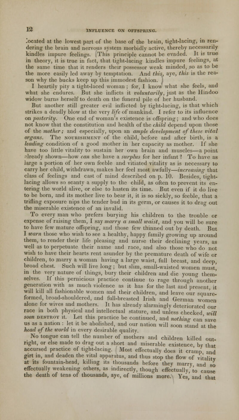 located at the lowest part of the base of the brain, tight-lacing, in ren- dering the brain and nervous system morbidly active, thereby necessarily kindles impure feelings. This principle cannot be evaded. It is true in theory, it is true in fact, that tight-lacing kindles impure feelings, at the same time that it renders their possessor weak minded, so as to be the more easily led away by temptation. And this, aye, this is the rea- son why the bucks keep up this immodest fashion. I I heartily pity a tight-laced woman ; for, I know what she feels, and what she endures. But she inflicts it voluntarily, just as the Hindoo widow burns herself to death on the funeral pile of her husband. But another still greater evil inflicted by tight-lacing, is that which strikes a deadly blow at the very life of mankind. I refer to its influence on posterity. One end of woman's existence is offspring; and who does not know that the constitution and health of the child depend upon those of the mother; and especially, upon an ample development of these vital organs. The nourishment of the child, before and after birth, is a leading condition of a good mother in her capacity as mother. If she have too little vitality to sustain her own brain and muscles—a point already shown—how can she have a surplus for her infant ? To have as large a portion of her own feeble and vitiated vitality as is necessary to carry her child, withdrawn, makes her feel most awfully—increasing that class of feelings and cast of mind described on p. 10. Besides, tight- lacing allows so scanty a supply to the child, as often to prevent its en- tering the world alive, or else to hasten its time. But even if it do live to be born, and its mother live to bear it, it is so sickly, so feeble, that a trifling exposure nips the tender bud in its germ, or causes it to drag out the miserable existence of an invalid. To every man who prefers burying his children to the trouble or expense of raising them, I say marry a small waist, and you will be sure to have few mature offspring, and those few thinned out by death. But I warn those who wish to see a healthy, happy family growing up around them, to render their life pleasing and nurse their declining years, as well as to perpetuate their name and race, and also those who do not wish to have their hearts rent asunder by the premature death of wife or children, to marry a woman having a large waist, full breast, and deep, broad chest. Such will live long ; but slim, small-waisted women must^ in the very nature of things, bury their children and die young them- selves. If this pernicious practice continue to rage through another generation with as much violence as it has for the last and°present, it will kill all fashionable women and their children, and leave our square- formed, broad-shouldered, and full-breasted Irish and German women alone for wives and mothers. It has already alarmingly deteriorated our race in both physical and intellectual stature, and unless checked will soon destroy it. Let this practice be continued, and nothing can'save us as a nation : let it be abolished, and our nation will soon stand at the head of the world in every desirable quality. No tongue can tell the number of mothers and children killed out- right, or else made to drag out a short and miserable existence by that accursed practice of tight-lacing. Most effectually does it cramp and girt in, and deaden the vital apparatus, and thus stop the flow of vitality at its fountain-head, killing its thousands before they marry and so effectually weakening others, as indirectly, though effectually, to cause the death of tens of thousands, aye, of millions more. Yes,' and that